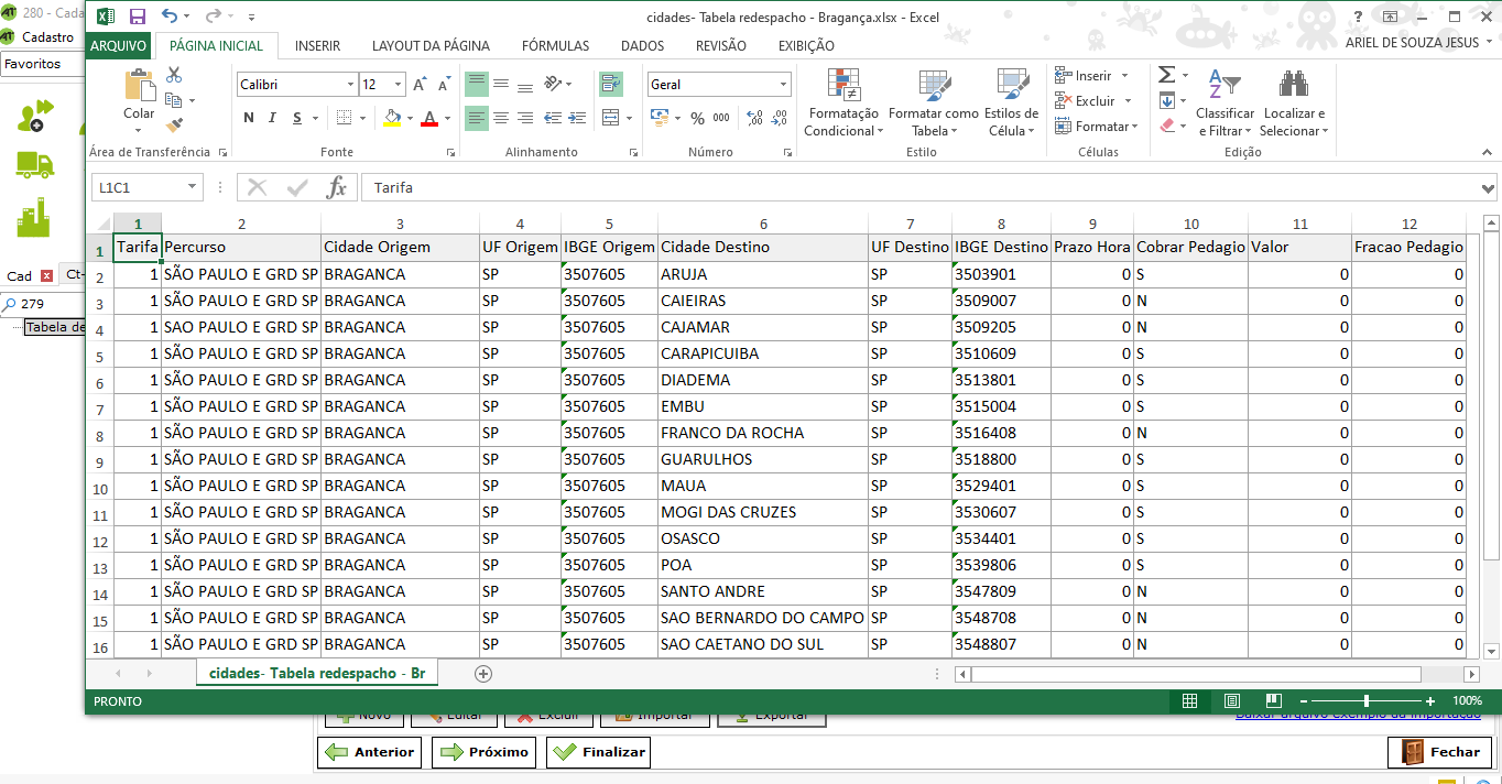 Texto alternativo gerado por máquina:
280 - Caci 
Cadastro 
Favoritos 
cad ct 
279 
Tabela 
PÁGINA NICIAL 
Calibri 
NSERIR 
Fonte 
LAYOUT DA PÁG NA 
FÓRMULAS 
Alinhamento 
cidades- Tabela redespacho - Bragança.xlsx - 
Excel 
ARIEL DESOUZA JESUS 
Fracao Pedagio 
Fecha r 
DADOS 
Geral 
REVISAO 
Número 
EXIBIÇAO 
Estilos de 
Célula 
Inserir 
Excluir 
Formatar 
Células 
Classificar Localizar e 
e Filtrar. Seleclonar- 
Edição 
00 
FO r matação 
Condicional 
e 
Colar 
Area de Transferência 
Formatar como 
Tabela 
Estilo 
LICI 
1 Tarifa 
Percurso 
SÃO PAULO E GRD SP 
SÃO PAULO E GRD SP 
SAO PAULO E GRD SP 
SÃO PAULO E GRD SP 
SÃO PAULO E GRD SP 
SÃO PAULO E GRD SP 
SÃO PAULO E GRD SP 
SÃO PAULO E GRD SP 
SÃO PAULO E GRD SP 
SÃO PAULO E GRD SP 
SÃO PAULO E GRD SP 
SÃO PAULO E GRD SP 
SÃO PAULO E GRD SP 
SÃO PAULO E GRD SP 
SÃO PAULO E GRD SP 
Cidade Origem 
BRAGANCA 
BRAGANCA 
BRAGANCA 
BRAGANCA 
BRAGANCA 
BRAGANCA 
BRAGANCA 
BRAGANCA 
BRAGANCA 
BRAGANCA 
BRAGANCA 
BRAGANCA 
BRAGANCA 
BRAGANCA 
BRAGANCA 
UF Origem 
@ 
Próximo 
IBGE Origem 
3507605 
3507605 
3507605 
3507605 
3507605 
3507605 
3507605 
3507605 
3507605 
3507605 
3507605 
3507605 
3507605 
3507605 
3507605 
Fina liza r 
Cidade Destino 
ARUJA 
CAIEIRAS 
CAJAMAR 
CARAPICUIBA 
DIADEMA 
EMBU 
FRANCO DA ROCHA 
GUARULHOS 
MACIA 
MOGI DAS CRUZES 
OSASCO 
POA 
SANTO ANDRE 
SAO BERNARDO DO CAMPO 
SAO CAETANO DO SUL 
UF Destino IBGE Destino Prazo Hora 
Cobrar Pedagio Valor 
s 
N 
N 
s 
s 
s 
N 
s 
s 
s 
s 
s 
N 
N 
N 
3503901 
3509007 
3509205 
3510609 
3513801 
3515004 
3516408 
3518800 
3529401 
3530607 
3534401 
3539806 
3547809 
3548708 
3548807 
O 
O 
O 
O 
O 
O 
O 
O 
O 
O 
O 
O 
O 
O 
O 
2 
PRONTO 
1 
1 
1 
1 
1 
1 
1 
1 
1 
1 
1 
1 
1 
1 
1 
cidades- Tabela redespacho - Br 
Anterior 