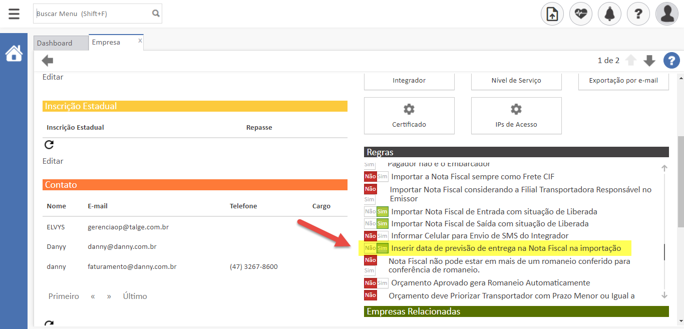 Texto alternativo gerado por máquina:
uscar Menu (Shift+F) 
Repasse 
Telefone 
(47) 3267-8500 
Cargo 
Integrador 
Certificado 
ras 
Nível de Serviço 
IPS de Acesso 
Ide 2 O 
Exportaçêo por e-mail 
Dashboard 
Editar 
Empresa 
Inscrição Estadual 
Inscrição Estadual 
Editar 
Contato 
Nome 
ELVYS 
Danyy 
danny 
Primeiro 
E-mail 
gerenciaop@talge.com.br 
danny@danny.com.br 
faturamento@danny.com.br 
» Último 
« 
YdBduor Ildo e o crnodrcaaor 
Importar a Nota Fiscal sempre como Frete CIF 
Importar Nota Fiscal considerando a Filial Transportadora Responsável no 
Emissor 
Importar Nota Fiscal de Entrada com situação de Liberada 
Importar Nota Fiscal de Saída com situação de Liberada 
m Informar Celular para Envio de SMS do Integrador 
Inserir data de previsão de entrega na Nota Fiscal na importação 
Nota Fiscal não pode estar em mais de um romaneio conferido para 
conferência de romaneio. 
Orçamento Aprovado gera Romaneio Automaticamente 
Orçamento deve Priorizar Transportador com Prazo Menor ou Igual a 
Empresas Relacionadas 