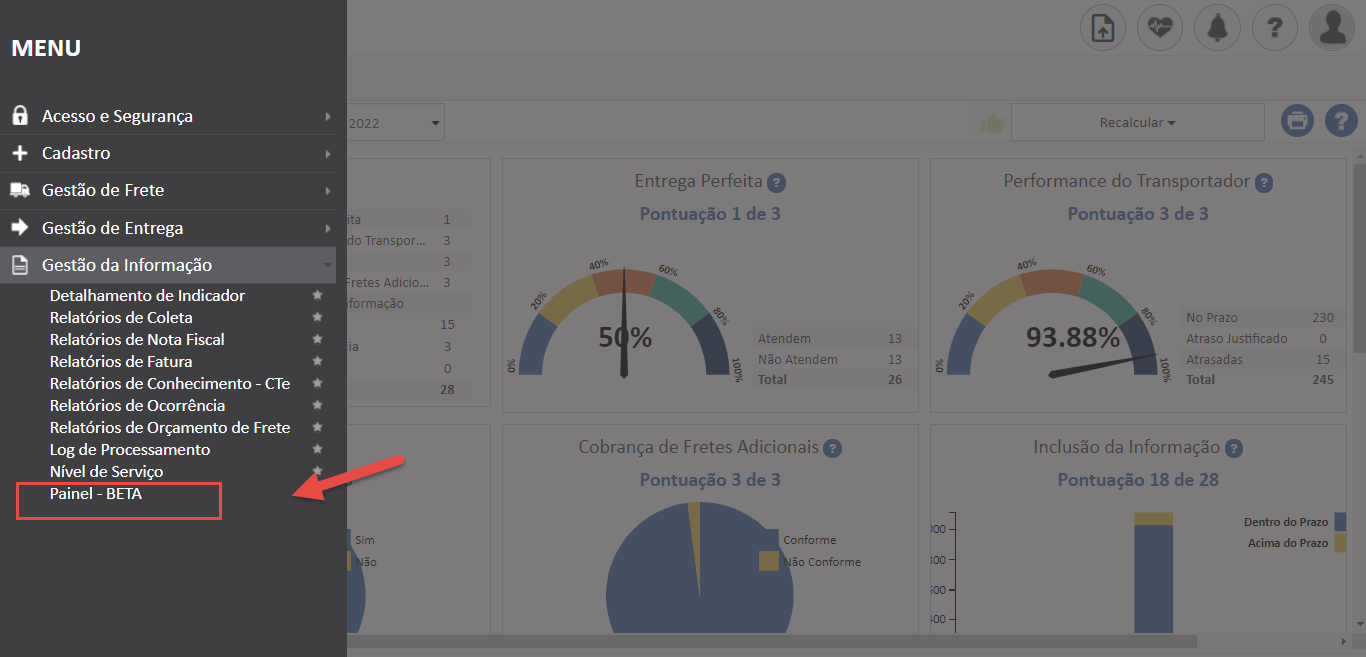 Texto alternativo gerado por máquina:
MENU 
Acesso e Segurança 
+ Cadastro 
Gestão de Frete 
Gestão de Entrega 
Gestão da Informação 
Detalhamento de Indicador 
Relatórios de Coleta 
Relatórios de Nota Fiscal 
Relatórios de Fatura 
Relatórios de Conhecimento - CTe 
Relatórios de Ocorrência 
Relatórios de Orçamento de Frete 
Log de Processamento 
Nível de Serviço 
Painel - BETA 
2022 
clo Transpor. 
retes Adicic... 
formação 
5 
Entrega Perfeita O 
Pontuação 1 de 3 
Recalcu lar 
Performance do Transportador O 
Pontuação 3 de 3 
No Prazo 
23a 
245 
93. 
0/0 
Atendem 
Não Atendem 
Total 
Atraso Justificado 
Atrasadas 
Total 
Cobrança de Fretes Adicionais 
Pontuação 3 de 3 
Conforme 
Conforme 
Inclusão da Informação 
Pontuação 18 de 28 
Dentro do Prazo 
Acima do Prazo 