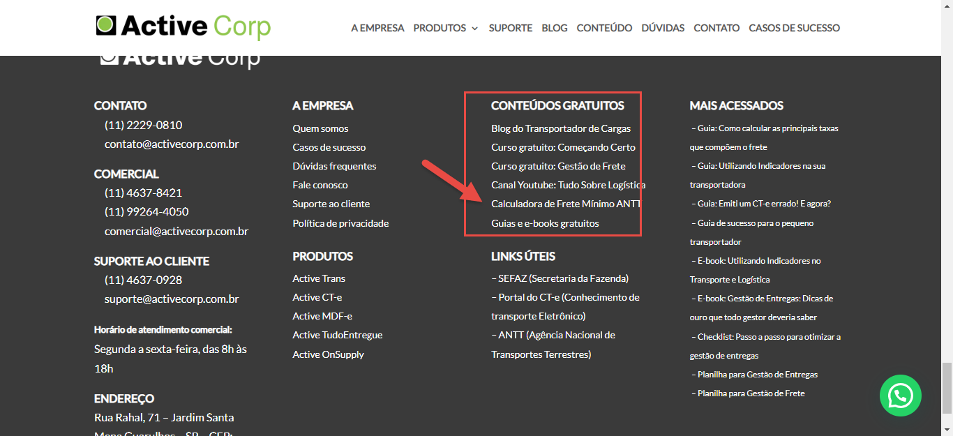 Texto alternativo gerado por máquina:
a Active 
Corp 
CONTATO 
(11) 2229-0810 
COMERCIAL 
(11) 4637-8421 
(11) 99264-4050 
comercial@activecor11com.br 
SUPORTE AO CLIENTE 
(11) 4637-0928 
Segunda a sexta-feira, das 8h às 
AEMPRESA 
A EMPRESA 
Quem somos 
Casos de sucesso 
Dúvidas frequentes 
Fale conosco 
Suporte ao cliente 
Política de privacidade 
Active Trans 
Active CT-e 
Active MDF-e 
Active Tudo Entregue 
Active OnSupply 
PRODUTOS 
SUPORTE 
BLOG 
CONTEÚDO 
DÚVIDAS 
CONTATO 
CASOS DE SUCESSO 
CONTEÚDOS GRATUITOS 
Blog do Transportador de Cargas 
Curso gratuito: Começando Certo 
Curso gratuito: Gestão de Frete 
Canal Youtube: Tudo Sobre Logísti 
Calculadora de Frete Mínimo AN 
Guias e e-books gratuitos 
LINKS ÚTEIS 
- SEFAZ (Secretaria da Fazenda) 
- Portal do CT-e (Conhecimento de 
transporte Eletrônico) 
- ANTT (Agência Nacional de 
Transportes Terrestres) 
MAS ACESSADOS 
- Guia: Corno calcular as prirKipais taxas 
cornpõem o frete 
- Guia: Utilizando na sua 
- Guia: Erniti um CT-e errado! E agora? 
- Guia de sucesso para o 
- Utilizando 
Trans»rte e Logística 
- de Entregas: Dicz 
ouro que gestor deveria 
Ctecklist: Passo a passo para otimizz a 
gestão de entregas 
Planilha para de Entregz 
Planilha para de Frete 
18h 
ENDEREÇO 
Rua Rahal, 71 - 
Jardim Santa 
