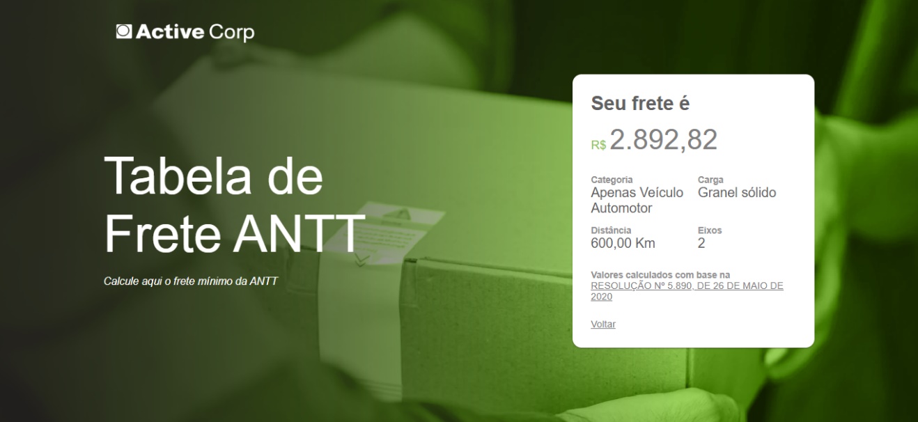 Texto alternativo gerado por máquina:
Active Corp 
Tabela de 
Frete ANTT 
Calcule aqui o frete mínimo da ANTT 
Seu frete é 
2.892,82 
R$ 
Categoria 
Carga 
Apenas Veículo Granel sólido 
Automotor 
Distância 
600,00 Km 
Eixos 
Valores calculados com base na 
RESOLUÇAO NO 5.890, DE 26 DE MAIO DE 
2020 
Voltar 