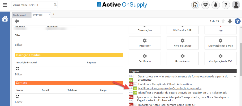 Buscar Menu (Shift+F) 
Active OnSupply 
Dashboard 
Site 
Editar 
Empresa 
Observações 
Integrador 
Certificado 
WebService / API 
Nível de Serviço 
IPS de Acesso 
1 de 22 
Exportaçõo por e-mail 
Configuração de SSO 
Inscrição Estadual 
Inscrição Estadual 
Editar 
Contato 
Nome 
Editar 
Re passe 
Não 
Re ras 
Gerar coleta e enviar automaticamente de forma escalonada a partir do 
orçamento 
-im Habilitar a Geração de Cálculo Automático 
E-mail 
Telefone 
Habilitar o Lançamento de Ocorrência Automatica 
Cargo 
Identificar o Pagador da Fatura através do Pagador do CTe Relacionado 
Ignorar ocorrências recebidas pelo Transportador, para Nota Fiscal que o 
Pagador não é o Embarcador 
m Importar a Nota Fiscal sempre como Frete CIF 