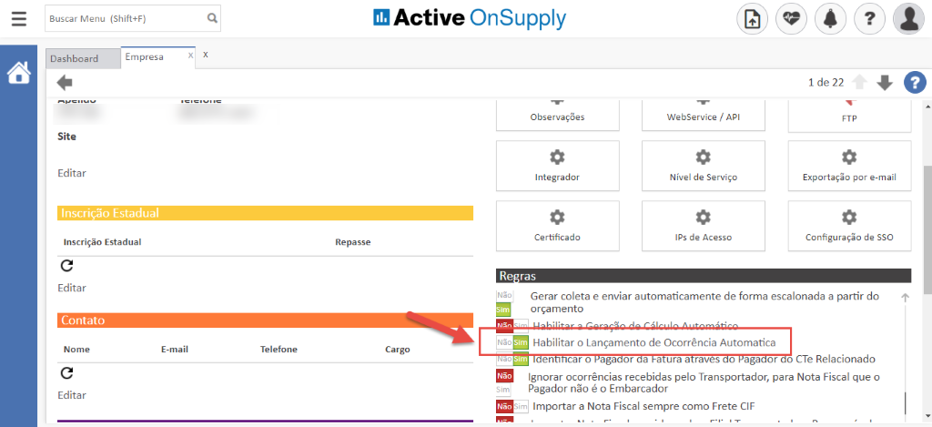 Buscar Menu (Shift+F) 
Active OnSupply 
Dashboard 
Site 
Editar 
Empresa 
Observações 
Integrador 
Certificado 
WebService / API 
Nível de Serviço 
IPS de Acesso 
1 de 22 
Exportaçõo por e-mail 
Configuração de SSO 
Inscrição Estadual 
Inscrição Estadual 
Editar 
Contato 
Nome 
Editar 
Re passe 
Não 
Re ras 
E-mail 
Telefone 
Cargo 
Gerar coleta e enviar automaticamente de forma escalonada a partir do 
orçamento 
Habilitar o Lançamento de Ocorrência Automatica 
en caro aga or a a uraa raves o aga or o CTe Relacionado 
Ignorar ocorrências recebidas pelo Transportador, para Nota Fiscal que o 
Pagador não é o Embarcador 
Importar a Nota Fiscal sempre como Frete CIF 