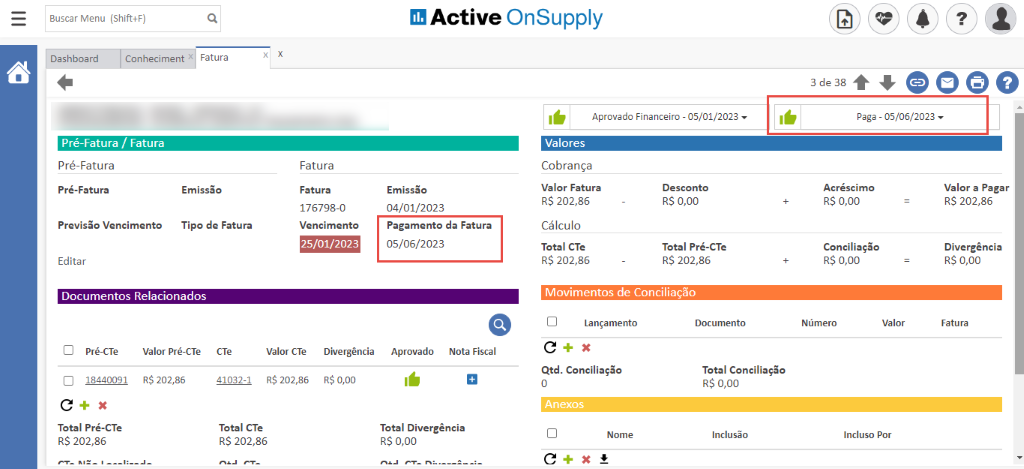 Buscar Menu (Shift+F) 
Dashboard 
Conheciment 
Fatura 
Active OnSupply 
Aprovado Financeiro - 05/01/2023 
3de38 O 
Paga - 05/06/2023 
Pré-Fatura / Fatura 
Pré-Fatura 
Pré-Fatura 
Previsão Vencimento 
Editar 
Emissão 
Tipo de Fatura 
Fatura 
Fatura 
176798-0 
Vencimento 
25/01/2023 
Emissão 
04/01/2023 
Pagamento da Fatura 
05/06/2023 
Valores 
Cobrança 
Valor Fatura 
RS 202,86 
Cálculo 
Total CTe 
RS 202,86 
Desconto 
R$ 0,00 
Total Pré-CTe 
R$ 202,86 
Documentos Relacionados 
Acréscimo 
R$ 0,00 
Conciliação 
R$ 0,00 
Número 
Valor a Pagar 
R$ 202,86 
Divergência 
R$ 0,00 
Fatura 
EI 
Pré-CTe 
18440091 
Valor Pré-CTe 
R$ 202,85 
CTe 
41032-1 
valor Cie 
RS 202,86 
Divergência 
R$ 0,00 
Aprovado 
Nota Fiscal 
Movimentos de Conciliação 
Cl Lançamento 
Qtd. Conciliação 
Anexos 
Nome 
c 
Documento 
Total Conciliação 
RS 0,00 
Inclusão 
Valor 
Total Pré-CTe 
RS 202,86 
Total CTe 
RS 202,86 
Total Divergência 
RS 0,00 
Incluso Por 