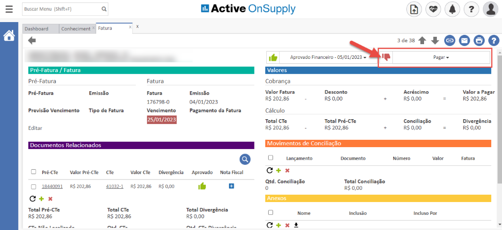 Buscar Menu (Shift+F) 
Dashboard 
Conheciment 
Fatura 
Active OnSupply 
Aprovado Financeiro - 05/01/2023 
3de38 O 
Pagar. 
Pré-Fatura / Fatura 
Pré-Fatura 
Pré-Fatura 
Previsão Vencimento 
Editar 
Emissão 
Tipo de Fatura 
Fatura 
Fatura 
176798-0 
Vencimento 
25/01/2023 
Emissão 
04/01/2023 
Pagamento da Fatura 
Valores 
Cobrança 
Valor Fatura 
RS 202,86 
Cálculo 
Total CTe 
RS 202,86 
Desconto 
R$ 0,00 
Total Pré-CTe 
R$ 202,86 
Documentos Relacionados 
Acréscimo 
R$ 0,00 
Conciliação 
R$ 0,00 
Número 
Valor a Pagar 
R$ 202,86 
Divergência 
R$ 0,00 
Fatura 
EI 
Pré-CTe 
18440091 
Valor Pré-CTe 
R$ 202,85 
CTe 
41032-1 
valor Cie 
RS 202,86 
Divergência 
R$ 0,00 
Aprovado 
Nota Fiscal 
Movimentos de Conciliação 
Cl Lançamento 
Qtd. Conciliação 
Anexos 
Nome 
c 
Documento 
Total Conciliação 
RS 0,00 
Inclusão 
Valor 
Total Pré-CTe 
RS 202,86 
Total CTe 
RS 202,86 
Total Divergência 
RS 0,00 
Incluso Por 