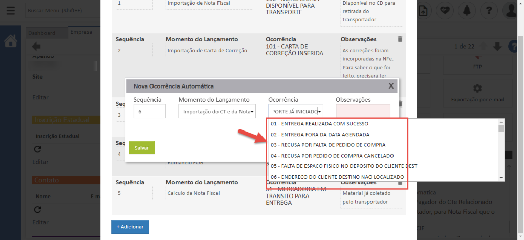 Sequência 
Importaç;o de Nota Fiscal 
Momento do Lançamento 
Importaç;o de Carta de Correçso 
DISPONÍVEL PARA 
TRANSPORTE 
Ocorrência 
101 - CARTA DE 
CORREÇÃO INSERIDA 
Ocorrência 
'ORTE JA INICIAD 
Disponível no CD para 
retirada do 
transportador 
Observações 
As correç6es foram 
incorporadas na NFe. 
Para saber o que foi 
feito. orecisará ter 
Observações 
Site 
Inscrição Estadua 
Nome 
Nova Ocorrência Automática 
Sequência 
Salvar 
Sequência 
+ Adicionar 
Momento do Lançamento 
Importação do CT-e da Notav 
Momento do Lançamento 
Calculo da Nota Fiscal 
01 - ENTREGA REALIZADA COM SUCESSO 
02 - ENTREGA FORA DA DATA AGENDADA 
03 - RECUSA POR FALTA DE PEDIDO DE COMPRA 
04 - RECUSA POR PEDIDO DE COMPRA CANCELADO 
05 - FALTA DE ESPACO FISICO NO DEPOSITO DO CLIENTE 
06 - ENDERECO DO CLIENTE DESTINO NAO LOCALIZADO 
EST 
TRANSITO PARA 
ENTREGA 
Material já coletado 
pelo transportador 
por e-ma 
atici 
ador do CTe Relacionad 
dor, para Nota Fiscal que ( 