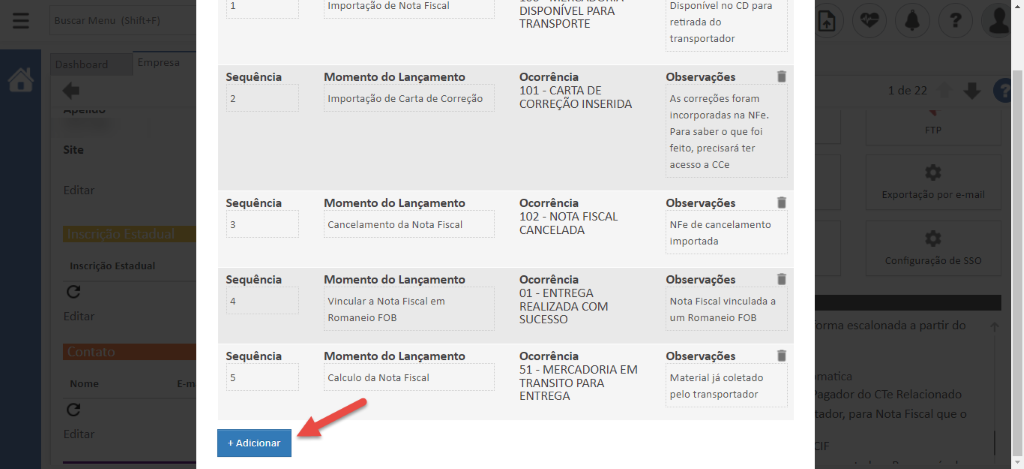 Site 
Inscrição Estadua 
Nome 
Sequência 
Sequência 
Sequência 
Sequência 
+ Adicionar 
Importaç;o de Nota Fiscal 
Momento do Lançamento 
Importaç;o de Carta de Correçso 
Momento do Lançamento 
Cancelamento da Nota Fiscal 
Momento do Lançamento 
Vincular a Nota Fiscal em 
Romaneio FOB 
Momento do Lançamento 
Calculo da Nota Fiscal 
DISPONÍVEL PARA 
TRANSPORTE 
Ocorrência 
101 - CARTA DE 
CORREÇÃO INSERIDA 
Ocorrência 
102 - NOTA FISCAL 
CANCELADA 
Ocorrência 
01 - ENTREGA 
REALIZADA COM 
SUCESSO 
Ocorrência 
51 - MERCADORIA EM 
TRANSITO PARA 
ENTREGA 
Disponível no CD para 
retirada do 
transportador 
Observações 
As correç6es foram 
incorporadas na NFe. 
Para saber o que foi 
feito, precisará ter 
acesso a CCe 
Observações 
NFe de cancelamento 
importada 
Observações 
Nota Fiscal vinculada a 
um Romaneio FOB 
Observações 
Material já coletado 
pelo transportador 
por e-ma 
onfiguraçso de SSC 
ma escalonada a partir dc 
atici 
ador do CTe Relacionad 
dor, para Nota Fiscal que ( 