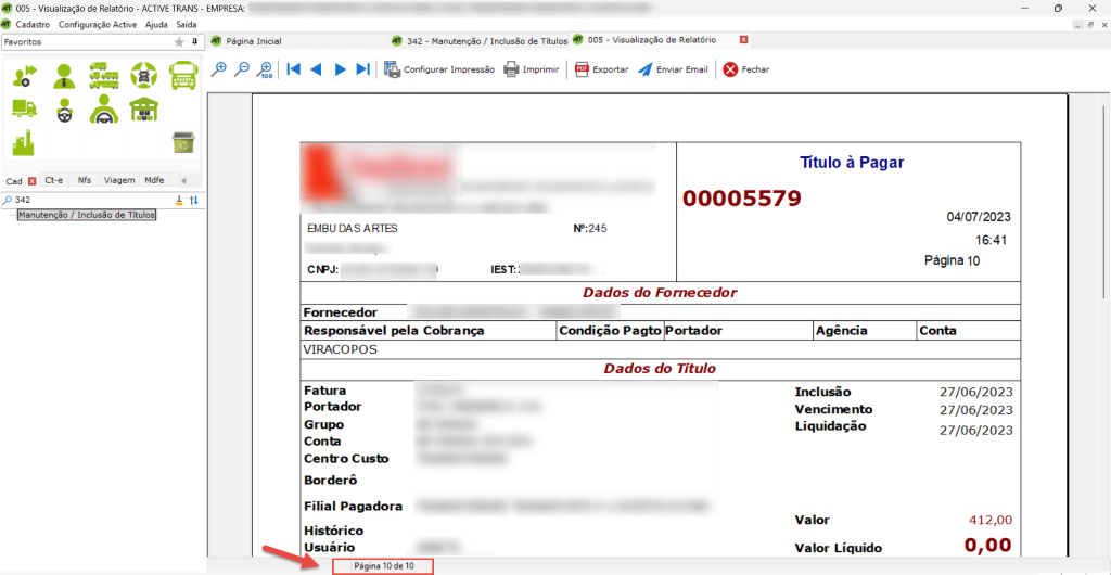 @ 005 - Visualização de Relatório - ACTIVE TRANS - EMPRESA: 
Cadastro Configuração Active Ajuda Saída 
Página Inicial 
Cad Ct-e NfS Viagem Mdfe 
p 342 
Manutenção / Inclusão de Títul 
x 
342 - Manutenção / Inclusão de Títulos 005 - Visualização de Relatório 
I Configurar Impressão Imprimir I @Exportar 
e Fechar 
Enviar Email 
Título à Pagar 
00005579 
EMBU DAS ARTES 
CFPJ: 
Fornecedor 
Responsável pela Cobrança 
VIRACOPOS 
Fatura 
Portador 
Grupo 
Conb 
Cenfro Cusb 
Borde rô 
Filial Pagadora 
Histórico 
Usuário 
Página 10 de 10 
IEST::- 
NO:245 
Dados do 
Condição Pagto Portador 
Dados do Título 
Agência 
Inclusão 
Liquidação 
Valor 
Valor Líquido 
04/07/2023 
16:41 
Página 10 
Conta 
27/06/2023 
27/06/2023 
27/06/2023 
412,00 
0,00 