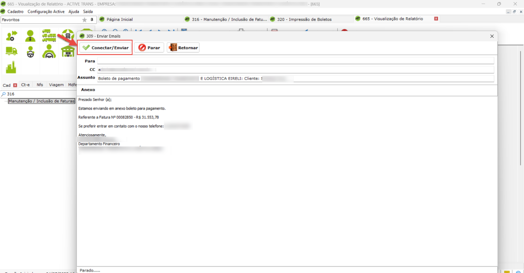 665 - Visualização de Relatório - ACTIVE TRANS - EMPRESA: 
Cadastro Configuração Active Ajuda Saída 
Página Inicial 
20 
309 - Enviar Emails 
Conecta r/ Enviar 
Para 
CC a 
316 
Retornar 
- Manutenção / Inclusão de Fatu... 
E LOGÍSTICA EIRELI: Cliente: 
320 
- [665] 
- Impressão de Boletos 
x 
665 
- Visualização de Relatório 
x 
Cad Ct-e NfS Viagem M 
p 316 
Manutenção / Inclusão de Fatura 
Assunto Boleto de pagamento 
Prezado Senhor (a); 
Estamos enviando em anexo boleto para pagamento. 
Referente a Fatura NO 00082850 - R$ 31.553,78 
Se gg•eferir entrar contab com 0 nosso telefone: 
Atenciosamen te, 
Departamento Financeiro 
parado..... 