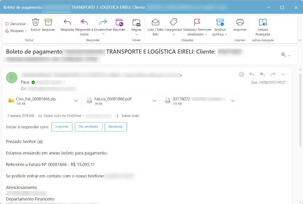 Boleto de pagamento 
C) Denunciar 
Excluir Arquivar 
Bloquear 
Excluir 
TRANSPORTE E LOGÍSTICA EIRELI: Cliente: 
Resposta Responda a Encaminhar Reunião 
todos 
Responder 
Regras 
Mover 
Lido / Não Categorizar Sinalizar/ Remover Atribuir 
lido 
sinalizador v 
política v 
Etiquetas 
Imprimir 
Imprimir 
Boleto de pagamento 
Para: O 
cc: 
Ctes Fat 00081866.zip 
726 KB 
3 anexos (974 KB) Salvar tudo no OneDrive 
TRANSPORTE E LOGÍSTICA EIRELI: Cliente: 
IfF;_ 
Fatura 00081866.pdf 
00178072 
36 KB 
212 KB 
Leitura 
Avançada 
Leitura Avançada 
Qua, 14/06/2023 09:27 
Baixar tudo 
Recebido. 
Iniciar a responder com: 
Imprimir. 
Prezado Senhor (a); 
Ok, recebido. 
Estamos enviando em anexo boleto para pagamento. 
Referente a Fatura NO 00081866 R$ 15.095,11 
Se preferir entrar em contato com o nosso telefone: 
Atenciosamente, 
Departamento Financeiro 