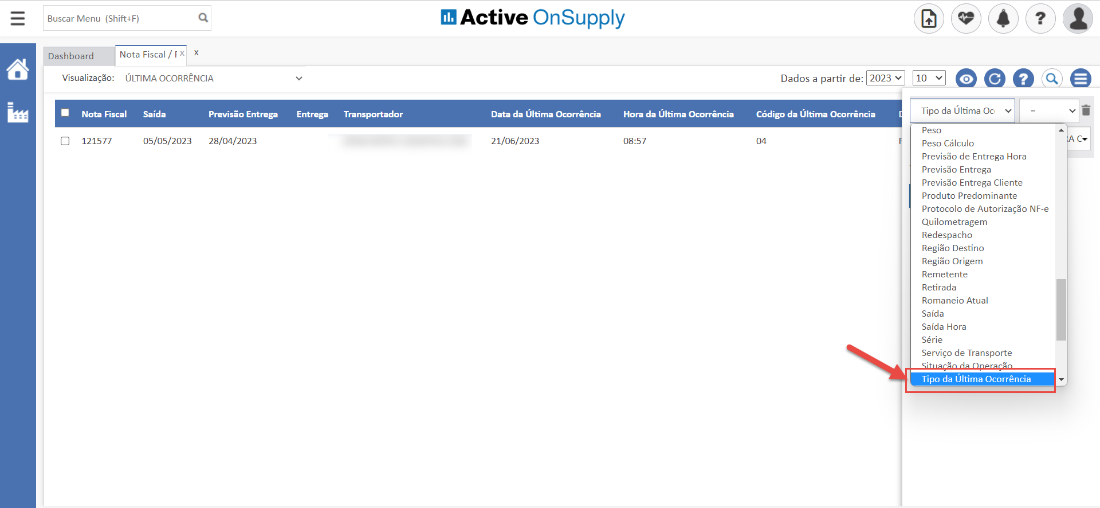 Buscar Menu (Shift4F)
Active OnSupply
Dashboard
Nota Fiscal / ç x x
Visualização: ÚLTIMA OCORRÊNCIA
Nota Fiscal Saída
Entrega
Transportador
Dados a partir de: 2023 v
Código da Úlfima Ocorrência
121577
05/05/2023
Previsão Entrega
28/04/2023
Data da Última Ocorrência
21/06/2023
Hora da Úlfima Ocorrência
08:57
Tipo da Última Oc v
peso
Peso Cálculo
Previsão de Entrega Hora
Previsão Entrega
Previsão Entrega Cliente
Produto Predominante
Protocolo de Autorização NF-e
Qui lometragem
Redespacho
Região Destino
Região Origem
Remetente
Retirada
Romaneio Atual
Saída
Saída Hora
Série
Serviço de Transporte
Tipo da Última Ocorrência
c.