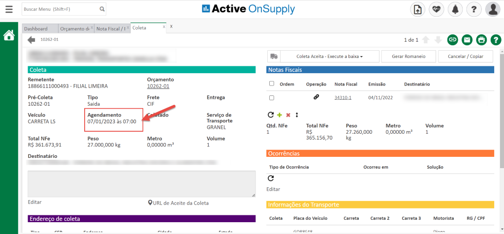 Buscar Menu (Shift+F)
Active OnSupply
Nota Fiscal/ IX
Coleta
x
x
Dashboard
Orçamento d. x
10262-01
Coleta
Remetente
18866111000493 - FILIAL LIMEIRA
Pré-Coleta
Tipo
Saida
10262-01
Veículo
Agendamento
07/01/2023 às 07:00
CARRETA LS
Total NFe
Peso
R$ 361.673,91
27.000,000 kg
Destinatário
Editar
Endereço de coleta
Coleta Aceita - Execute a baixa
Notas Fiscais
Gerar Romaneio
0000
Cancelar / Copiar
Orçamento
10262-01
Frete
CIF
ado
Metro
0,00000 ma
Entrega
Serviço de
Transporte
GRANEL
Volume
1
Ordem
Qtd. NFe
1
Operação
O
Total NFe
R$
365.156,70
Nota Fiscal
34310-1
Peso
Emissão
04/11/2022
Metro
Destinatário
27.260,000
kg
0,00000 ma
QURL de Aceite da Coleta
Ocorrências
Tipo de Ocorrência
Editar
Informações do Transporte
Coleta
Ocorreu em
Carreta 2
Volume
1
Solução
Motorista
Placa do Veículo
cn0QC,1Q
Carreta
Carreta 3
RG / CPF