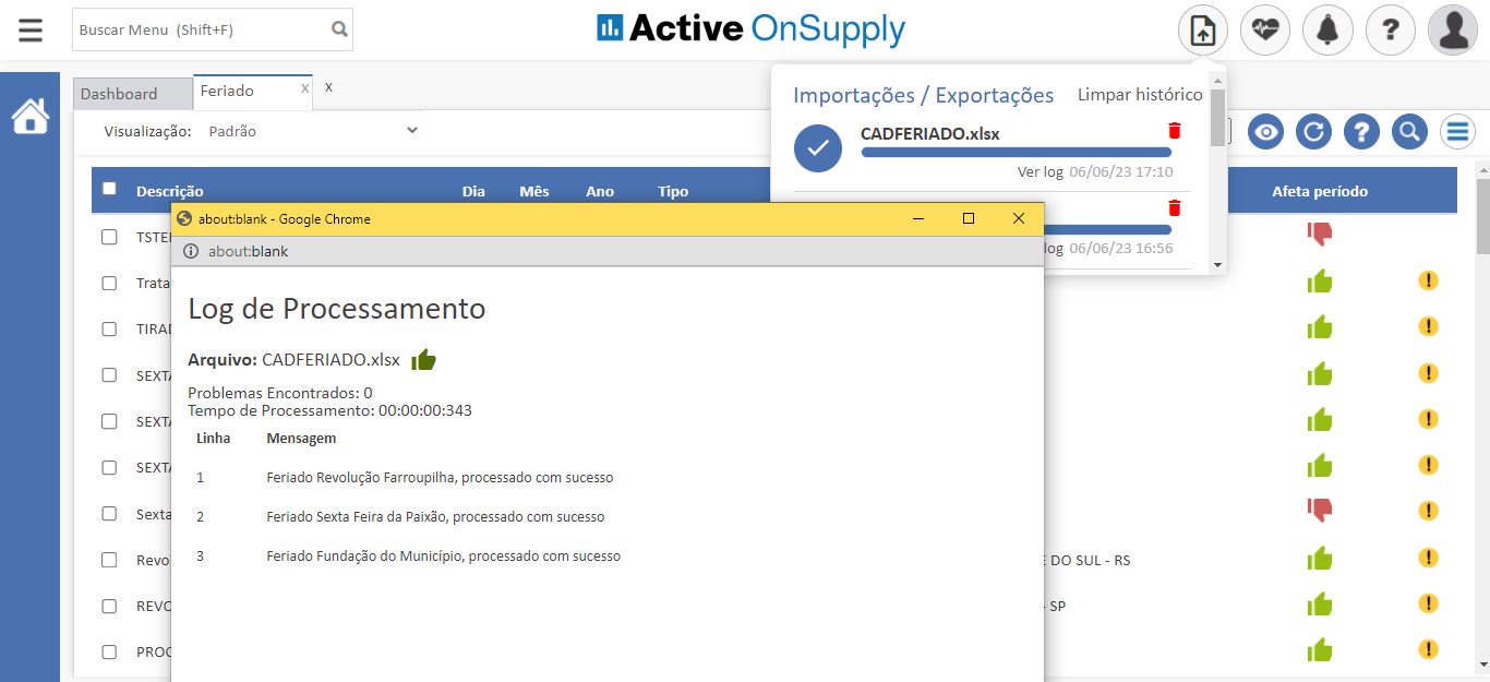 Buscar Menu (Shift+F)
Dashboard
Feriado
Active OnSupply
Importações / Exportações Limpar histórico
CADFERlADO.xlsx
Visualiza* o: padrõo
Descrição
about:blank - Google Chrcme
TSTE
G) about:blank
Dia
Mês
Ti po
ver log 06/06/23 17:10
06/06/23 16:56
DO SUL - RS
oeoe—
Afeta período
Tra
TIR
SEX
SEX
SEX
Sext
REV
PRO
Log de Processamento
Arquivo: CADFERlADO.xlsx
Problemas Encontrados: O
Tempo de Processamento:
Linha
Mensagem
Feriado Revolução Farroupilha, processado com sucesso
Feriado Sexta Feira da Paixão, processado com sucesso
Feriado Fundação do Município, processado com sucesso
