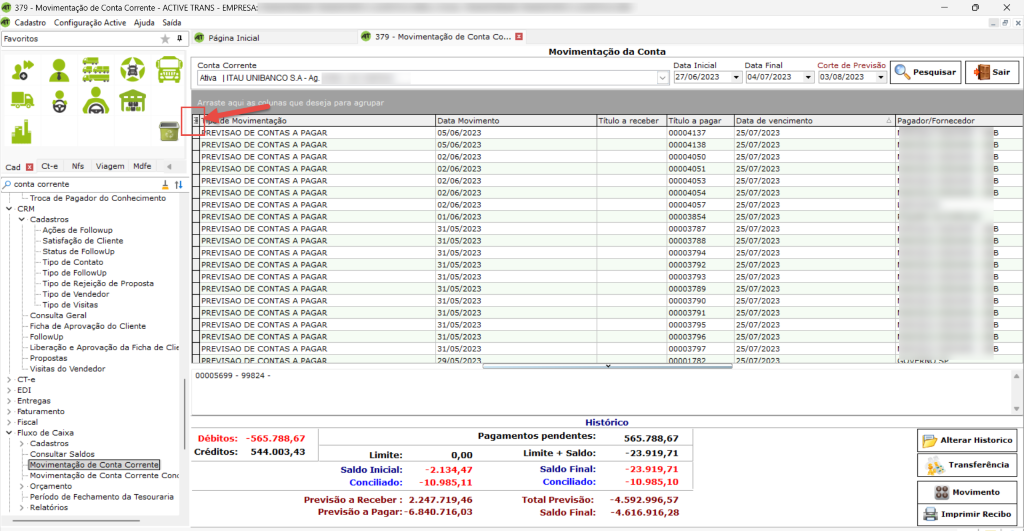 Cad Ct-e Nfs Viagem Mdfe 
p conta corrente 
379 - Movimentação de Conta Corrente - ACTIVE TRANS - EMPRESA: 
Cadastro Configuração Active Ajuda Saída 
379 - Movimentação de Conta co... 
Página Inicial 
Movimenta 
ao da Conta 
• 2.247.719,46 
-4.592.996,57 
: -6.840.716,03 
-4.616.916,28 
x 
1 
Conta Corrente 
Afiva UNIBANCO SA-AA. 
Arraste aqy/,pscnlunas que deseja para agrupar 
e Movimentação 
REVISAO DE CONTAS A PAGAR 
PREVISAO DE CONTAS A PAGAR 
PREVISAO DE CONTAS A PAGAR 
PREVISAO DE CONTAS A PAGAR 
PREVISAO DE CONTAS A PAGAR 
PREVISAO DE CONTAS A PAGAR 
PREVISAO DE CONTAS A PAGAR 
PREVISAO DE CONTAS A PAGAR 
PREVISAO DE CONTAS A PAGAR 
PREVISAO DE CONTAS A PAGAR 
PREVISAO DE CONTAS A PAGAR 
PREVISAO DE CONTAS A PAGAR 
PREVISAO DE CONTAS A PAGAR 
PREVISAO DE CONTAS A PAGAR 
PREVISAO DE CONTAS A PAGAR 
PREVISAO DE CONTAS A PAGAR 
PREVISAO DE CONTAS A PAGAR 
PREVISAO DE CONTAS A PAGAR 
PREVISAO DE CONTAS A PAGAR 
00005699 - 99824 - 
Data Inicial 
v 27/06/2023 
Título a pagar 
00004137 
00004138 
00004050 
00004051 
00004053 
00004054 
00004057 
00003854 
00003787 
00003788 
00003794 
00003792 
00003793 
00003789 
00003790 
00003791 
00003795 
00003796 
00003797 
Data Final 
04/07/202 
Data de vencimento 
25/07/2023 
25/07/2023 
25/07/2023 
25/07/2023 
25/07/2023 
25/07/2023 
25/07/2023 
25/07/2023 
25/07/2023 
25/07/2023 
25/07/2023 
25/07/2023 
25/07/2023 
25/07/2023 
25/07/2023 
25/07/2023 
25/07/2023 
25/07/2023 
25/07/2023 
Corte de Previsão 
03/08/2023 
• Troca de Pagador do Conhecimento 
v • CRM 
v Cadastros 
Ações de Followup 
Satisfação de Cliente 
Status de FollowlJp 
Tipo de Contato 
Tipo de FollowUp 
Tipo de Rejeição de Proposta 
Tipo de Vendedor 
Tipo de Visitas 
Consulta Geral 
Ficha de Aprovação do Cliente 
Followup 
Liberação e Aprovação da Ficha de Clie 
Propostas 
Visitas do Vendedor 
CT-e 
EDI 
 srcset=