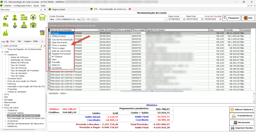 Cad Ct-e Nfs Viagem Mdfe 
p conta corrente 
379 - Movimentação de Conta Corrente - ACTIVE TRANS - EMPRESA: 
Cadastro Configuração Active Ajuda Saída 
379 - Movimentação de Conta co... 
Página Inicial 
Movimenta 
ao da Conta 
• 2.247.719,46 
-4.592.996,57 
: -6.840.716,03 
x 
Conta Corrente 
Afiva UNIBANCO SA-AA 
Arraste aqui as colunas que deseja para agrupar 
Data Inicial 
v 27/06/2023 
Data Movimento Titulo a receber Título a pagar Pagador/Fornecedor 
Data Final 
04/07/202 
a Tipo de Movimentação 
a (Todos) 
(Selecionados) 
TIPO de Movimentação 
Data Movimento 
Título a receber 
Título a pagar 
Data de vencimento 
Pagador/Fornecedor 
NO Cheque 
Valor 
previsão 
Histórico 
Conciliado 
Corte de Previsão 
03/08/2023 
Valor 
R$ 0,00 
R$ 0,00 
R$ 0,00 
R$ 0,00 
R$ 0,00 
R$ 0,00 
R$ 0,00 
R$ 0,00 
R$ 0,00 
R$ 0,00 
R$ 0,00 
R$ 0,00 
R$ 0,00 
R$ 0,00 
R$ 0,00 
R$ 0,00 
R$ 0,00 
R$ 0,00 
Previsão 
Conciliado 
1 
• Troca de Pagador do Conhecimento 
v • CRM 
v Cadastros 
Ações de Followup 
Satisfação de Cliente 
Status de FollowlJp 
Tipo de Contato 
Tipo de FollowUp 
Tipo de Rejeição de Proposta 
Tipo de Vendedor 
Tipo de Visitas 
Consulta Geral 
Ficha de Aprovação do Cliente 
Followup 
Liberação e Aprovação da Ficha de Clie 
Propostas 
Visitas do Vendedor 
CT-e 
EDI 
 srcset=
