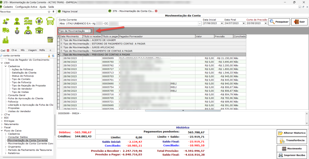 Favoritos 
Cad Ct-e Nfs Viagem Mdfe 
conta corrente 
379 - Movimentação de Conta Corrente 
Cadastro Configuração Active Ajuda 
ao da Conta 
• 2.247.719,46 
-4.592.996,57 
: -6.840.716,03 
-4.616.916,28 
- ACTIVE 
Saída 
1 
RANS - EMPRESA: 
Página Inicial 
Conta Corrente 
Ativa UNIBANCO SA-Ag 
Tipo de Movimentação 
379 - Movimentação de Conta co... 
Movimenta 
[RELI 
[RELI 
[RELI 
Histórico 
Data Inicial 
Data Final 
Corte de Previsão 
03/08/2023 
27/06/2023 
Data Movimento Título a receber Titulo a pagar Pagador/Fornecedor 
9) Tipo de Movimentação : ACERTO DE VIAGEM 
@ Tipo de Movimentação : ESTORNO DE PAGAMENTO CONTAS A PAGAR 
3] Tipo de Movimentação JUROS APLICACAO 
@ Tipo de Movimentação : PAGAMENTO DE CONTAS A PAGAR 
fi?? d? CONTAS A PAGAR 
Valor 
Previsão 
Conciliado 
• Troca de Pagador do Conhecimento 
v • CRM 
v Cadastros 
Ações de Followup 
Satisfação de Cliente 
Status de Followup 
Tipo de Contato 
Tipo de FollowUp 
Tipo de Rejeição de Proposta 
Tipo de Vendedor 
Tipo de Visitas 
Consulta Geral 
Ficha de Aprovação do Cliente 
Followup 
Liberação e Aprovação da Ficha de Clie 
Propostas 
Visitas do Vendedor 
CT-e 
EDI 
 srcset=