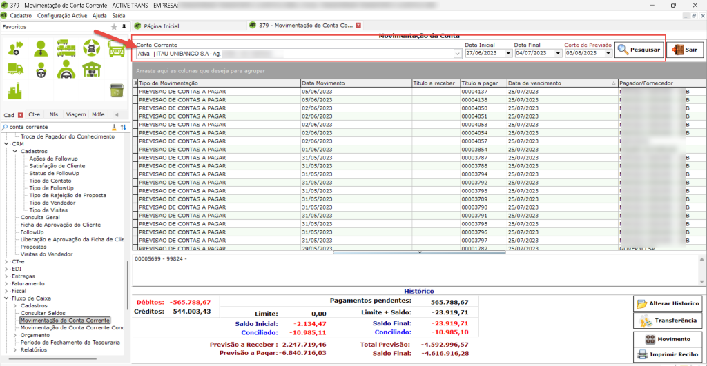 Favoritos 
Cad Ct-e Nfs Viagem Mdfe 
p conta corrente 
379 - Movimentação de Conta Corrente - ACTIVE 
Cadastro Configuração Active Ajuda Saída 
• 2.247.719,46 
-4.592.996,57 
: -6.840.716,03 
-4.616.916,28 
RANS - EMPRESA: 
Página Inicial 
nta Corrente 
Afiva I ITAUUNlBANCOSA-Ag. 
x 
379 - Movimentação de Conta co... 
1 
Data Movimento 
05/06/2023 
05/06/2023 
02/06/2023 
02/06/2023 
02/06/2023 
02/06/2023 
02/06/2023 
01/06/2023 
31/05/2023 
31/05/2023 
31/05/2023 
31/05/2023 
31/05/2023 
31/05/2023 
31/05/2023 
31/05/2023 
31/05/2023 
31/05/2023 
31/05/2023 
Data Inicial 
v 27/06/2023 
Título a pagar 
00004137 
00004138 
00004050 
00004051 
00004053 
00004054 
00004057 
00003854 
00003787 
00003788 
00003794 
00003792 
00003793 
00003789 
00003790 
00003791 
00003795 
00003796 
00003797 
Data Final 
04/07/202 
Data de vencimento 
25/07/2023 
25/07/2023 
25/07/2023 
25/07/2023 
25/07/2023 
25/07/2023 
25/07/2023 
25/07/2023 
25/07/2023 
25/07/2023 
25/07/2023 
25/07/2023 
25/07/2023 
25/07/2023 
25/07/2023 
25/07/2023 
25/07/2023 
25/07/2023 
25/07/2023 
Corte de Previsão 
03/08/2023 
• Troca de Pagador do Conhecimento 
v • CRM 
v Cadastros 
Ações de Followup 
Satisfação de Cliente 
Status de FollowlJp 
Tipo de Contato 
Tipo de FollowUp 
Tipo de Rejeição de Proposta 
Tipo de Vendedor 
Tipo de Visitas 
Consulta Geral 
Ficha de Aprovação do Cliente 
Followup 
Liberação e Aprovação da Ficha de Clie 
Propostas 
Visitas do Vendedor 
CT-e 
EDI 
 srcset=