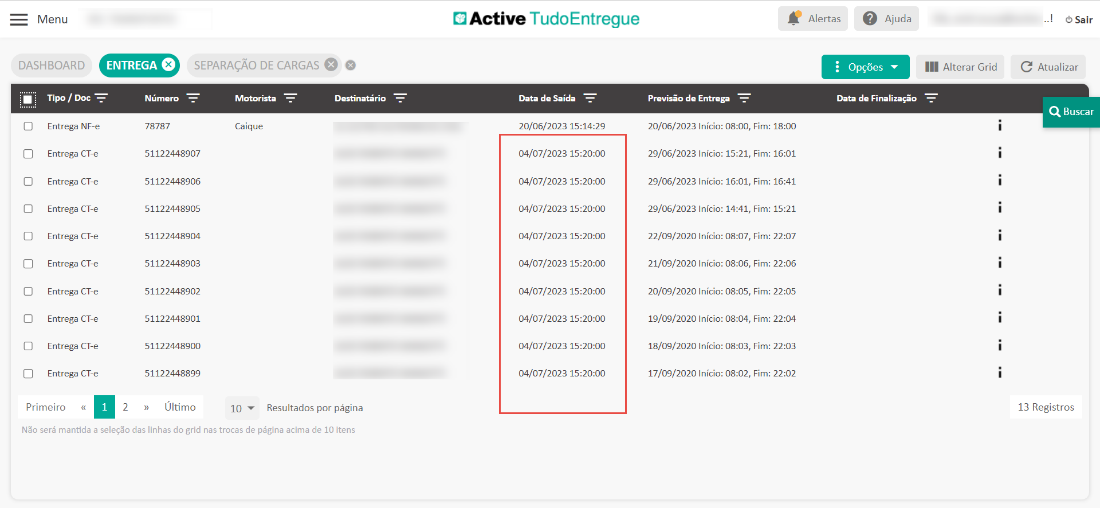 Menu 
DASHBOARD 
ENTREGA O 
Número 
78787 
SEPARAÇÃO DE CARGAS O 
Active TudoEntregue 
Data de Saída 
20/06/2023 
04/07/2023 
04/07/2023 
04/07/2023 
04/07/2023 
04/07/2023 
04/07/2023 
04/07/2023 
04/07/2023 
04/07/2023 
Alertas Ajuda 
Opções 
Data de Finalização 
III Alterar Grid 
[3 
[3 
[3 
Tipo / Doc 
Entrega NF-e 
Entrega CT-e 
Entrega CT-e 
Entrega CT-e 
Entrega CT-e 
Entrega CT-e 
Entrega CT-e 
Entrega CT-e 
Entrega CT-e 
Entrega CT-e 
Motorista 
Caique 
Destinatário 
51122448907 
51122448906 
51122448905 
51122448904 
51122448903 
51122448902 
51122448901 
51122448900 
51122448899 
» Último 
2 
Previsão de Entrega 
20/06/2023 Início: 08:00, 
29/06/2023 Início: 15:21, 
29/06/2023 Início: 16:01, 
29/06/2023 Início: 14:41, 
22/09/2020 Início: 08:07, 
21/09/2020 Início: 08:06, 
20/09/2020 Início: 08:05, 
19/09/2020 Início: 08:04, 
18/09/2020 Início: 08:03, 
17/09/2020 Início: 08:02, 
Fim: 
Fim: 
Fim: 
Fim: 
Fim: 
Fim: 
Fim: 
Fim: 
Fim: 
Fim: 
18:00 
16:01 
16:41 
15:21 
22:07 
22:06 
22:05 
22:04 
22:03 
22:02 
Primeiro « 
10 Resultados por página 
O Sair 
C Atualizar 
Q Buscar 
13 Registros 
Não será mantida a seleção das linhas do grid nas trocas de página acima de 10 itens 