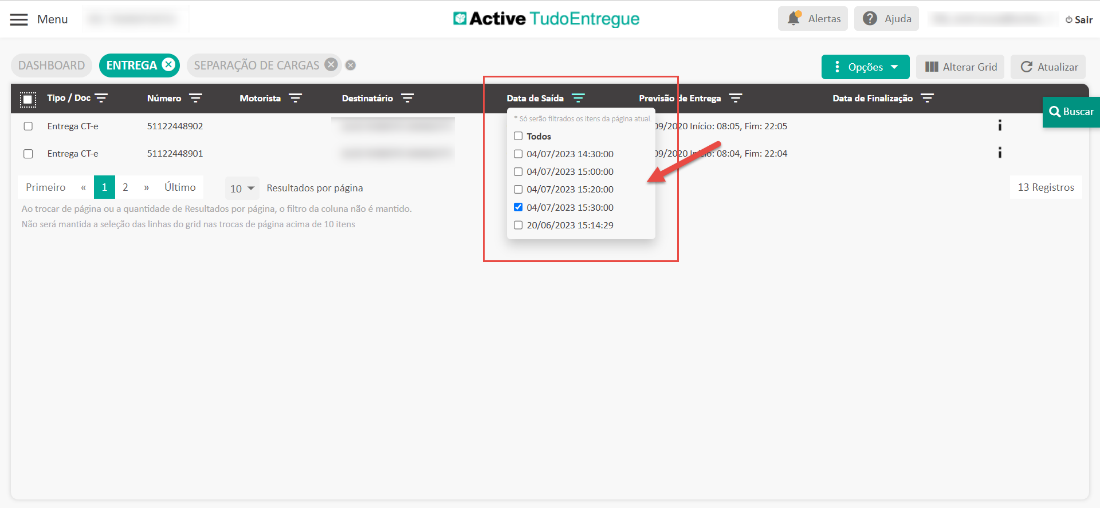 Menu 
DASHBOARD 
ENTREGA O 
Número 
SEPARAÇÃO DE CARGAS O 
Motorista 
Destinatário 
Active TudoEntregue 
Data de Saída 
e Entrega 
O Início: 08:05, 
: 08:04, 
Fim: 
Fim: 
Alertas Ajuda 
Opções 
Data de Finalização 
22:05 
22:04 
III Alterar Grid 
Previsão 
[3 
Tipo / Doc 
Entrega CT-e 
Entrega CT-e 
Primeiro « 
51122448902 
51122448901 
» Último 
2 
10 Resultados por página 
* Só serão filtrados os itens da página atuaL 
Cl Todos 
CD 04/07/2023 
C) 04/07/2023 
C) 04/07/2023 
a 04/07/2023 
CD 20/06/2023 
O Sair 
C Atualizar 
Q Buscar 
13 Registros 
Ao trocar de página ou a quantidade de Resultados por página, o filtro da coluna não é mantido. 
Não será mantida a seleção das linhas do grid nas trocas de página acima de 10 itens 
