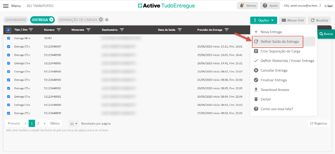 Menu 
DASHBOARD 
REC TRANSPORTES 
ENTREGA O 
SEPARAÇÃO DE CARGAS O 
Active TudoEntregue 
Data de Saída 
Alertas Ajuda 
Opções 
Olá, ariel.souza@active...! O Sair 
III Alterar Grid 
Tipo / Doc 
Entrega NF-e 
Entrega CT-e 
Entrega CT-e 
Entrega CT-e 
Entrega CT-e 
Entrega CT-e 
Entrega CT-e 
Entrega CT-e 
Entrega CT-e 
Entrega CT-e 
Primeiro « 
Número 
78787 
51122448907 
51122448906 
51122448905 
51122448904 
51122448903 
51122448902 
51122448901 
51122448900 
51122448899 
» Último 
2 
Motorista 
Destinatário 
Previsão de Entrega 
29/06/2023 Início: 15:21, 
29/06/2023 Início: 16:01, 
29/06/2023 Início: 14:41, 
22/09/2020 Início: 08:07, 
21/09/2020 Início: 08:06, 
20/09/2020 Início: 08:05, 
19/09/2020 Início: 08:04, 
18/09/2020 Início: 08:03, 
17/09/2020 Início: 08:02, 
C Atualizar 
Q Buscar 
+ Nova Entrega 
C Definir Saída da Entrega 
a Criar Separação de Carga 
Fim: 
Fim: 
Fim: 
Fim: 
Fim: 
Fim: 
Fim: 
Fim: 
Fim: 
16:01 
16:41 
15:21 
22:07 
22:06 
22:05 
22:04 
22:03 
22:02 
10 Resultados por página 
s/ Definir Motorista / Enviar Entrega 
e Cancelar Entrega 
e Finalizar Entrega 
Download Anexos 
Excluir 
O Como uso essa tela? 
13 Registros 
Não será mantida a seleção das linhas do grid nas trocas de página acima de 10 itens 