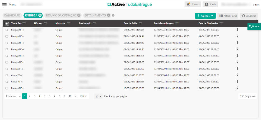 Menu 
DASHBOARD 
Tipo / Doc 
Entrega NF-e 
Entrega NF-e 
Entrega NF-e 
Entrega NF-e 
Entrega NF-e 
Entrega NF-e 
Entrega CT-e 
Col eta CT-e 
Coleta NF-e 
Entrega NF-e 
Primeiro 
ENTREGA O 
Nümero 
RESUMO DA OPERAÇÂO O 
Active TudoEntregue 
DETALHAMENTO o 
Previsâo de Entrega 
02/06/2023 Inicio: 08:00, 
02/06/2023 Inicio: 08:00, 
02/06/2023 Inicio: 08:00, 
02/06/2023 Inicio: 08:00, 
02/06/2023 Inicio: 08:00, 
02/06/2023 Inicio: 08:00, 
13/08/2020 Inicio: 08:01, 
15/09/2020 Inicio: 08:00, 
02/06/2023 Inicio: 08:00, 
27/04/2023 Inicio: 06:00, 
Alertas Ajuda 
Opçôes 
Data de Finalizaçâo 
13/06/2023 
14/06/2023 
14/06/2023 
14/06/2023 
14/06/2023 
14/06/2023 
14/06/2023 
14/06/2023 
14/06/2023 
24/05/2023 
III Alterar Grid 
Motorista 
Caique 
Caique 
Caique 
Caique 
Caique 
Caique 
Caique 
Caique 
Caique 
Caique 
Destinatério 
Ultimo 
Data de Saida 
02/06/2023 11:27:58 
02/06/2023 11:24:41 
02/06/2023 11:24:43 
02/06/2023 
02/06/2023 
02/06/2023 11:27:58 
02/06/2023 
02/06/2023 
02/06/2023 11:27:58 
16/05/2023 
Resultados por pégina 
Firn: 
Firn: 
Firn: 
Firn: 
Firn: 
Firn: 
Firn: 
Firn: 
Firn: 
Firn: 
18:00 
18:00 
18:00 
18:00 
18:00 
18:00 
19:00 
22:00 
18:00 
12:00 
2 
3 
4 
5 
6 
7 
Sair 
C Atualizar 
Q Buscar 
153 Registros 
