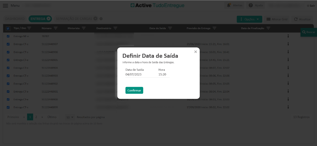 Menu 
Entrega NF- 
Entrega CT- 
Entrega CT- 
Entrega CT- 
Entrega CT- 
Entrega CT- 
Entrega CT- 
Entrega CT- 
Entrega CT- 
Entrega CT- 
Número 
1122448907 
1122448906 
1122448905 
,1122448904 
112244890? 
1122448902 
1122448901 
,112244890C 
,112244889g 
Motorista 
esultad 
s 
Destinatário 
págir 
C) Active TudoEntregue 
Data de Saída 
Definir Data de Saída 
Informe a data e hora de Saída das Entregas. 
Previsão de Entrega 
29 06 2023 Início: 15:21 
Data de Finalização 
x 
Data de Saída 
04/07/2023 
Confirmar 
Hora 
15:20 
7/09/2020 Início. 
íclo: 
• 16:01 
íclo: 
• 14:41 
íclo• 
. 08:07 
íclo• 
. 08:06 
íclo• 
. 08:05 
íclo• 
. 08:04 
níclo• 
. 08:03 
• 08:02 
, Fim: 
, Fim: 
, Fim: 
, Fim: 
, Fim: 
, Fim: 
, Fim: 
, Fim: 
, Fim: 
16:01 
16:4 
15:2 
22:0 
22:06 
22:05 
22:04 
22:03 
22:02 
3 Registrc 
