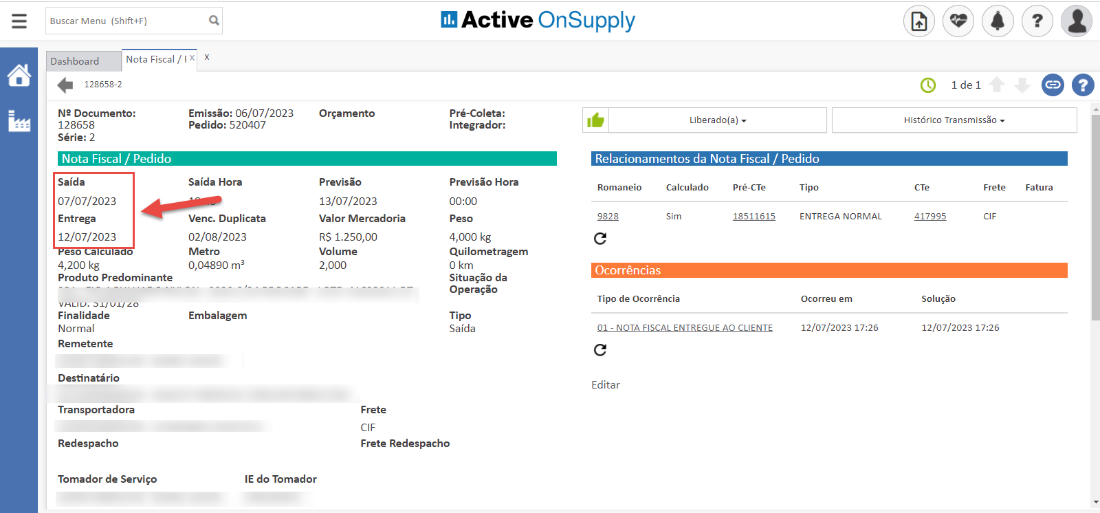 Buscar Menu (Shift+F) 
Active OnSupply 
Dashboard 
Nota Fiscal / IX 
128558-2 
N2 Documento: 
128658 
Série: 2 
Nota Fiscal / Pedido 
Saída 
07/07/2023 
Entrega 
12/07/2023 
eso cu a o 
4,200 kg 
Produto Predominante 
VHLILJ. DAI ui/ zo 
Finalidade 
Normal 
Remetente 
Destinatário 
Transportadora 
Redespacho 
Tomador de Serviço 
Emissão: 06/07/2023 
Pedido: 520407 
Saída Hora 
Venc. Duplicata 
02/08/2023 
Metro 
0,04890 
Embalagem 
IE do Tomador 
Orçamento 
Previsão 
13/07/2023 
Valor Mercadoria 
RS 1.250,00 
Volume 
2,000 
Frete 
CIF 
Pré-Coleta: 
Integrador: 
Previsão Hora 
00:00 
Peso 
4,000 kg 
Quilometragem 
O km 
Situação da 
Operação 
Tipo 
Saída 
Liberado(a) 
Relacionamentos da Nota Fiscal / Pedido 
Romaneio 
9828 
Calculado 
Sim 
Pré-CTe 
18511615 
Tipo 
ENTREGA NORMAL 
Ocorreu em 
12/07/2023 17:26 
Histórico Transmissõo 
Frete 
417995 
Solução 
12/07/2023 17:26 
Fatura 
Ocorrências 
Tipo de Ocorrência 
01 - NOTA FISCAL ENTREGUE AO CLIENTE 
Editar 
Frete Redespacho 
