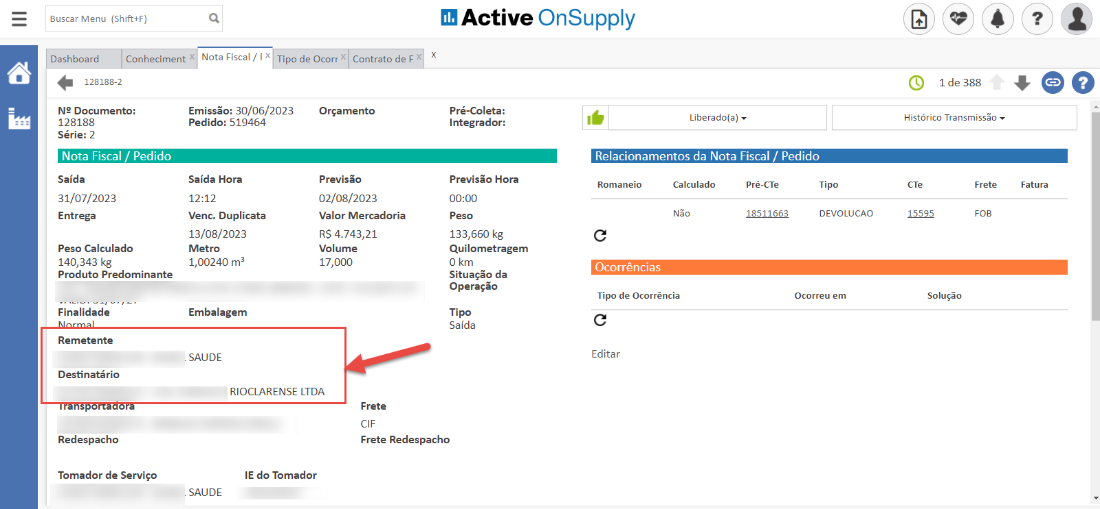 Buscar Menu (Shift+F) 
Active OnSupply 
Dashboard 
128188-2 
Conheciment 
Nota Fiscal / I x Tipo de Ocorr 
Contrato de F x 
00 
1 de 388 
Histórico Transmissõo 
N2 Documento: 
128188 
Série: 2 
Nota Fiscal / Pedido 
Saída 
31/07/2023 
Entrega 
Peso Calculado 
140,343 kg 
Produto Predominante 
Finalidade 
Remetente 
Destinatário 
Redespacho 
Tomador de Serviço 
Emissão: 30/06/2023 
Pedido: 519464 
Saída Hora 
12:12 
Venc. Duplicata 
13/08/2023 
Metro 
1,00240 
Embalagem 
SAUDE 
Orçamento 
Previsão 
02/08/2023 
Valor Mercadoria 
RS 4.743,21 
Volume 
17,000 
Pré-Coleta: 
Integrador: 
Previsão Hora 
00:00 
Peso 
133,660 kg 
Quilometragem 
O km 
Situação da 
Operação 
Tipo 
Saída 
Liberado(a) 
Relacionamentos da Nota Fiscal / Pedido 
Romaneio 
Calculado 
NSO 
Pré-CTe 
18511663 
Tipo 
DEVOLUCAO 
Ocorreu em 
Frete 
FOB 
Fatura 
Ocorrências 
Tipo de Ocorrência 
Editar 
15595 
Solução 
RIOCLARENSE LTDA 
Frete 
CIF 
Frete Redespacho 
IE do Tomador 
SAUDE 