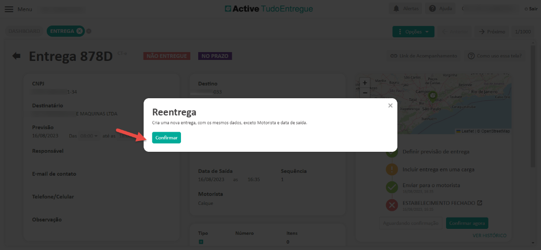 Men 
x 
CNP] 
3 
Destinatário 
MAQUINAS LTD, 
Previsão 
_6/08/202 
Responsável 
E-mail de contato 
Telefone/Celular 
Observação 
Cl Active TudoEntregue 
Destino 
Reentrega 
Cria uma nova entrega, com os mesmos dados, exceto Motorista e data de saída. 
Sair 
x 
Pau 
Definir previsão de entrega 
ncluir entrega em uma carga 
para o motoristi 
ESTABELECIMENTO FECHADO 
ode Janei_ 
openStreetrvlE 
Confirmar 
Data de Saída 
5/08/202? 
Motorista 
Númerc 
Sequência 
Item 