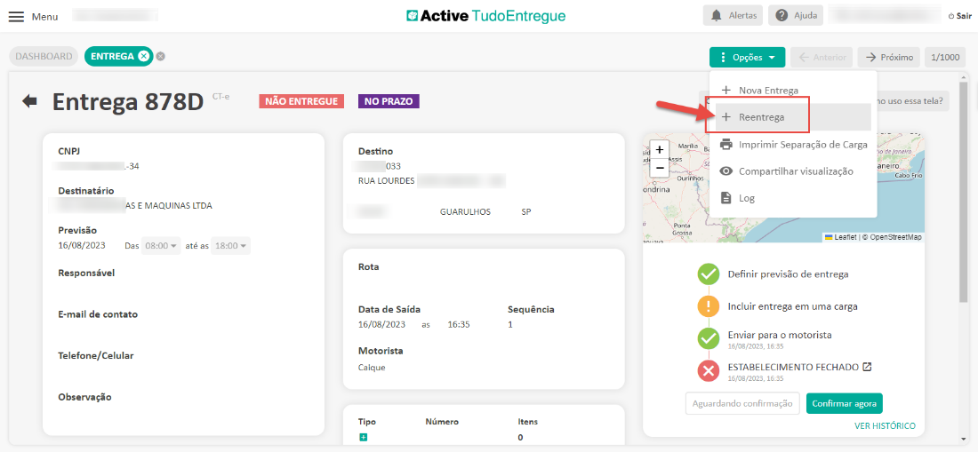 Menu 
DASHBOARD 
Active TudoEntregue 
ENTREGA e 
Alertas 
Opções 
Ajuda 
-5 próximo 
Sair 
1/1000 
Entrega 878D 
CNP] 
-34 
Destinatário 
AS E MAQUINAS LTDA 
CT-e 
NÃO ENTREGUE 
NO PRAZO 
Destino 
033 
RUA LOURDES 
Rota 
Data de Saída 
16/08/2023 
Motorista 
Caique 
Tipo 
Nova Entrega 
Reentrega 
10 uso essa tela? 
Ourinhos 
ondrina 
Ponta 
Previsão 
16/08/2023 
Das 
até as 
Responsável 
E-mail de contato 
Telefone/Celular 
Observação 
GUARULHOS 
16:35 
Número 
Sequência 
1 
Itens 
Imprimir Separação de Carga 
de Janeiro 
eneiro 
Compartilhar visualização 
Cabo Frio 
Leanet OpenStreetMap 
Definir previsão de entrega 
Incluir entrega em uma carga 
Enviar para o motorista 
15/08/2023, 16.85 
ESTABELECIMENTO FECHADO Z 
15/08/2023, 16:35 
Aguardando confirmaçõo 
Confirmar agora 
VER HISTORICO 