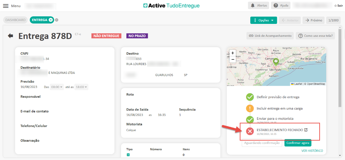 Menu 
DASHBOARD 
Active TudoEntregue 
ENTREGA e 
Alertas 
Opções 
Ajuda 
-5 próximo 
Sair 
1/1000 
Entrega 878D 
CNP] 
1-34 
Destinatário 
E MAQUINAS LTDA 
CT-e 
NÃO ENTREGUE 
NO PRAZO 
Destino 
033 
RUA LOURDES 
Rota 
Data de Saída 
16/08/2023 
Motorista 
Caique 
Tipo 
Bauru 
Link de Acompanhamento 
Vargihha 
a rios 
de Caldas 
Cam i 
Reseride 
Como uso essa tela? 
Rio de J'ane,'ro 
Riodeoaneiro 
Cabo Frio 
ondrina 
Ourinhos 
Ponta 
Taubaté 
iei< 
Previsão 
16/08/2023 
Das 
até as 
Responsável 
E-mail de contato 
Telefone/Celular 
Observação 
GUARULHOS 
16:35 
Número 
Sequência 
1 
Itens 
Caraguatatuba 
Itapetininga São Pêulo 
Itanhaém 
Leanet OpenStreetMap 
Definir previsão de entrega 
Incluir entrega em uma carga 
Enviar para o motorista 
ESTABELECIMENTO FECHADO Z 
15/08/2023, 16:35 
Aguardando confirmaçõo 
Confirmar agora 
VER HISTORICO 