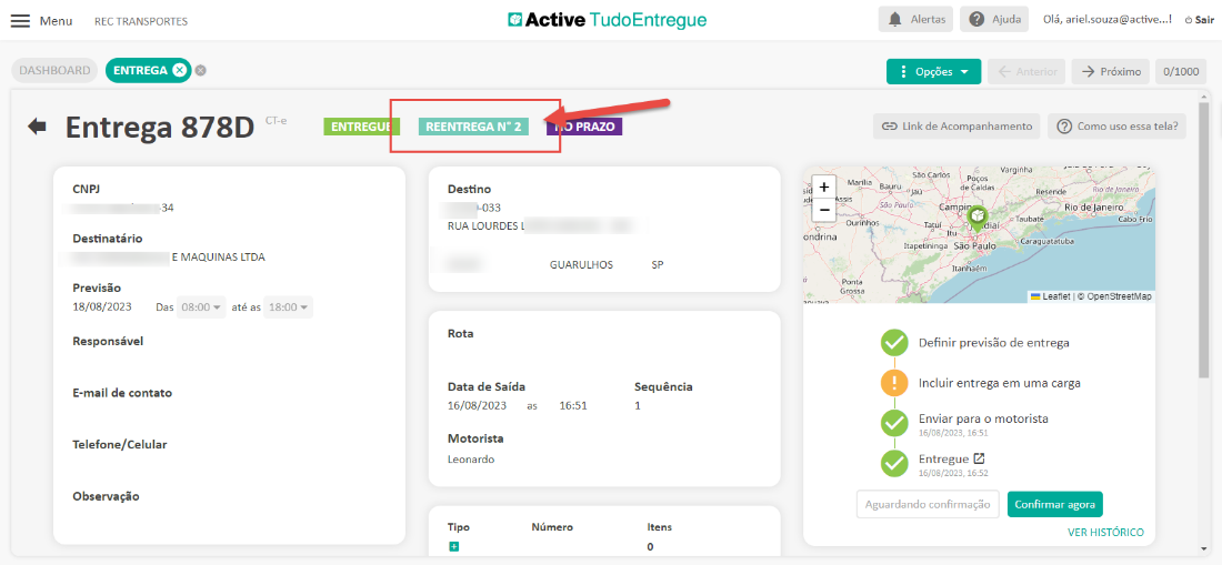 Menu 
DASHBOARD 
REC TRANSPORTES 
ENTREGA e 
Active TudoEntregue 
Alertas 
Opções 
Ajuda 
Olá, ariel.souza@active...l Sair 
-5 próximo 
0/1000 
Entrega 878D 
CNP] 
-34 
Destinatário 
E MAQUINAS LTDA 
CT-e 
ENTREGUE 
REENTREGA NO 2 
Destino 
1-033 
RUA LOURDES L 
Rota 
Data de Saída 
16/08/2023 
Motorista 
Leonardo 
Tipo 
PRAZO 
GUARULHOS 
16:51 
Número 
Bauru 
Link de Acompanhamento 
Vargihha 
a rios 
de Caldas 
Cam i 
Reseride 
Como uso essa tela? 
Rio de J'ane,'ro 
Riodeoaneiro 
Cabo Frio 
ondrina 
Ourinhos 
Ponta 
Taubaté 
iei< 
Previsão 
18/08/2023 
Das 
até as 
Responsável 
E-mail de contato 
Telefone/Celular 
Observação 
Sequência 
1 
Itens 
Caraguatatuba 
Itapetininga São Pêulo 
Itanhaém 
Leanet OpenStreetMap 
Definir previsão de entrega 
Incluir entrega em uma carga 
Enviar para o motorista 
15/08/2023, 16:51 
Entregue 
15/08/2023, 16:52 
Aguardando confirmaçõo 
Confirmar agora 
VER HISTORICO 