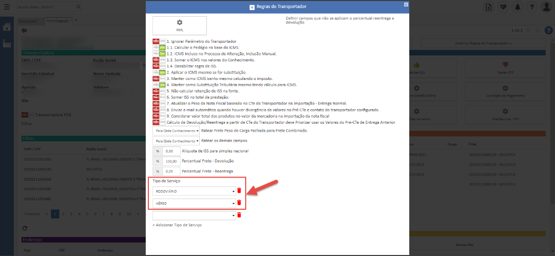 Regras do Transportador 
Definir campos que não se aplicam o percentual reentrega e 
devolução 
CNPJ / CPF 
-vscricão Estadual 
HDeIidc 
Site 
ransportadora 
--3321 
2321 
2321 
2321 )D04E 
c 
Razão Social 
Nome Fantasia 
Telefon 
XML 
1. Ignorar Parâmetro do Transportador 
1.1 Calcular o Pedágio na base do ICMS_ 
1.2 ICMS Incluso no Processo de Alteração, Inclusão Manual. 
m 1.3 Somar o ICMS nos valores do Conhecimento. 
1.4 Desabilitar regra de ISS. 
2. Aplicar o ICMS mesmo se for substituição. 
m 3. Manter como ICMS isento mesmo calculando o imposto. 
4. Manter como Substituição Tributária mesmo tendo cálculo para ICMS. 
m 5. Não calcular retenção de ISS na fonte. 
m S. Somar ISS no total da prestação. 
7. Atualizar o Peso da Nota Fiscal baseado no CTE do Transportador na Importação - Entrega NormaL 
m 8. Enviar e-mail automático quando houver divergência de valores no Pré-CTe e contato do transportador configurado 
m g. Considerar valor total dos produtos no valor da mercadoria na importação da nota fiscal 
Cálculo de Devolu$o/Reentrega a partir de CTe do Transportador deve Priorizar usar 05 Valores do Pré-CTe de Entrega Anterior 
Pela Qtde ConhKimento• Ratear Frete Peso de Carga Fechada para Frete Combinado. 
Pela Qtde ConhKimento• Ratear 05 demais campos. 
O,DO Alíquota de ISS para simples nacional 
IOO,OD Percentual Frete - Devolução 
O,DO Percentual Frete - Reentrega 
Tipo de Serviço 
RODOVIARIO 
AEREO 
+ Adicionar Tipo de Serviço 
O 