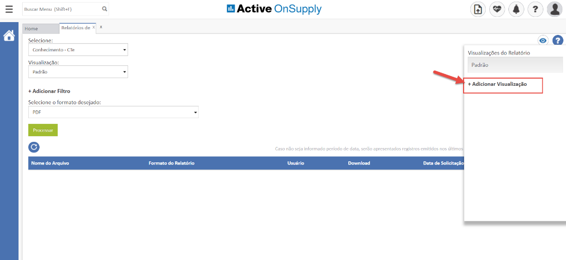 Buscar Menu (Shift4F) 
Home 
Relatórios de 
x 
x 
Selecione: 
Conhecimento 
Visualiza ao: 
Padrão 
- CTe 
Active OnSupply 
Caso não seja informado período de data, serão apresentados registros emitidos nos últimos 
Visualizações do Relatório 
Padrão 
+ Adicionar Visualização 
+ Adicionar Filtro 
Selecione o formato desejado: 
PDF 
Processar 
Nome do Arquivo 
Formato do Relatório 
Usuário 
Download 
Data de Solicitação 