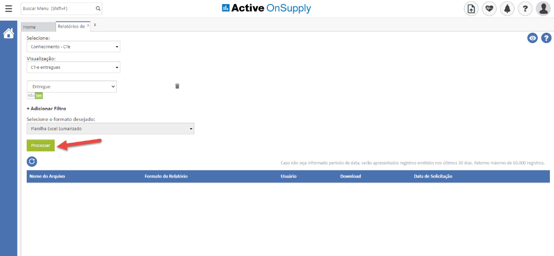 Buscar Menu (Shift+F) 
Active OnSupply 
Home 
Relatórios de x 
Selecione: 
Conhecimento - CTe 
Visualiza Mo: 
CT-e entregues 
Entregue 
+ Adicionar Filtro 
Selecione o formato desejado: 
Planilha Excel Sumarizado 
Processar 
Nome do Arquivo 
oo 
Caso não seja informado período de data, serão apresentados registros emitidos nos últimos 30 dias. Retorno máximo de 60.000 registros. 
Formato do Relatório 
Download 
Data de Solicitação 
