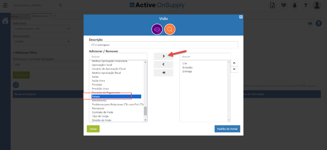 dB Active OnSupply 
Visão 
00 
Selecion€ 
on hecimerr 
Visualização 
+ Adicionar Filtro 
Selecione o formato desejado 
Nome do Arquivo 
Descri -o 
CT-e entregues 
Adicionar Remover 
Buscar 
o vo provaçao Inancelra 
Aprovação Fiscal 
Usuário de Aprovação Fiscal 
Motivo Aprovação fiscal 
Saída 
Saída Hora 
Previsão 
Previsão Hora 
Fatura 
encimento 
Problema para Relacionar CTe com Pré-CTe 
Romaneio 
Contrato de Frete 
Tipo de Carga 
Divisão de Frete 
Salvar 
Buscar 
CTe 
Emissão 
Entrega 
Padrão do Portal 