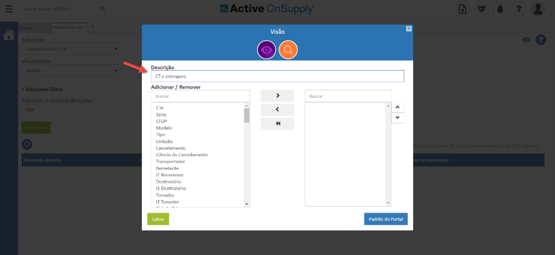 Selecion€ 
on hecimerr 
Visualização 
+ Adicionar Filtro 
Selecione o formato desejado 
Nome do Arquivo 
dB Active OnSupply 
Visão 
00 
Buscar 
Descri -o 
CT-e entregues 
Adicionar Remover 
Buscar 
CTe 
Série 
CFOP 
Modelo 
Tipo 
Emissão 
Cancelamento 
Ciência do Cancelamento 
Transportador 
Remetente 
IE Remetente 
Destinatário 
IE Destinatário 
Tomador 
IE Tomador 
Salvar 
Padrão do Portal 