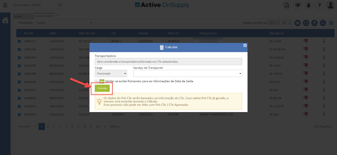 Active OnSuppIy
Calcular
Transportadora
Será considerada a transportadora informada nos CTe selecionados.
348107
348105
348104
348103
}48092
347087
4/04/202"
3/04/'2X
3/04/'2X
3/01/2X
5/01/2X
2/03/'2X
4/02/2X
3/07/2X
3/07/2X
4/02/2X
724,
$ 5.8
$ 5.6
49
$ 55,
Ca rga
Fracionada
Serviço de Transporte
Validar se existe Romaneio para as informações de Data de Saída
Calcular
Os dados do Pré-CTe serõo baseados na informação do CTe. Caso exista Pré-CTe já gerado, o
- mesmo será excluído durante o Cálculo.
Esse processo não pode ser feito com Pré-CTe / CTe Aprovado.
Dados a partir de: 2023 VI | 10 O
IS 38.087,
-16,f
IS 52,
IS 561,:
1.072,5