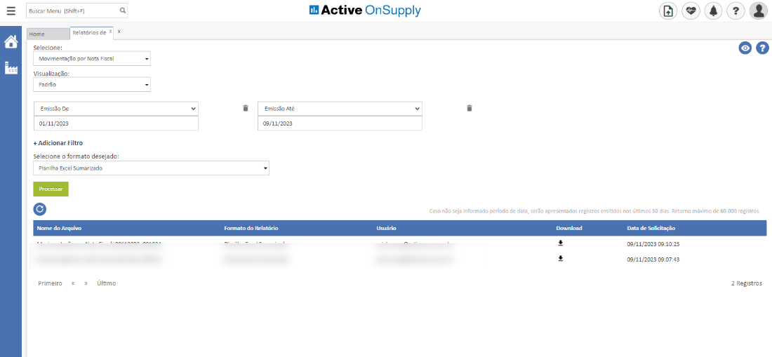 Buscar Menu (Shif+F)
Home
Relatórios de X
Selecione:
Movimentação por Nota Fiscal
Visualiza -o:
Padrão
Emissão De
01/11/2023
+ Adicionar Filtro
Selecione o formato desejado:
Planilha Excel Sumarizado
Arquivo
Emissão Até
cg/11/2023
Forrnato do uatório
Active OnSupply
Usuário
Primeiro
Último
oo
Caso não seja informado período de data, serão apresentados registros emitidos nos últimos 30 dias. Retorno máximo de 60_000 registros_
Data
09/11/2023
09/11/2023
2 Registros