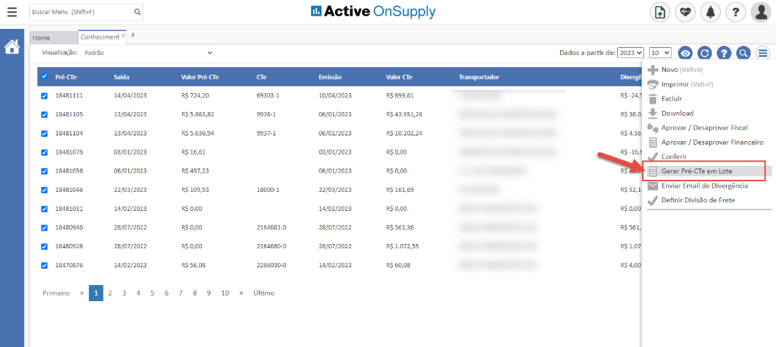 Buscar Menu (Shift+F)
Active OnSupply
Home
Conheciment x x
Visualiza#o: Padräo
Pré-CTe
18481105
18481104
18481076
18481056
18481046
18481031
18480946
18480926
18470876
Primeiro
Saida
14/04/2023
13/04/2023
13/04/2023
03/01/2023
06/01/2023
22/03/2023
14/02/2023
28/07/2022
28/07/2022
14/02/2023
W lor Pré-CTe
R$ 724,20
R$ 5.863,82
R$ 5.636,94
R$ 16,61
R$ 497,23
R$ 109,53
R$ O,OO
R$ O,OO
R$ O,OO
R$ 56,08
69303-1
9936-1
9937-1
18000-1
2164681-0
2164680-0
2286030-0
Ultimo
10/04/2023
06/01/2023
06/01/2023
03/01/2023
06/01/2023
22/03/2023
14/02/2023
28/07/2022
28/07/2022
14/02/2023
valor CTe
RS 699,61
RS 43.951,26
RS 10.202,24
RSO,OO
RSO,OO
RS 161,69
RSO,OO
RS 561,36
RS 1.072,55
RS 60,08
Transportador
RS -24,
RSA.
RS -16,
RS 52,
RS 561
RS 1.0
Novo (Shift+N)
Imprimir (Shift+P)
Excluir
Download
Aprovar / Desaprovar Fiscal
Aprovar / Desaprovar Financeiro
Conferir
Gerar Pré-CTe em Lote
Enviar Email de Divergéncia
Definir Divisäo de Frete
2
3
4
5
6
7
8
9
10