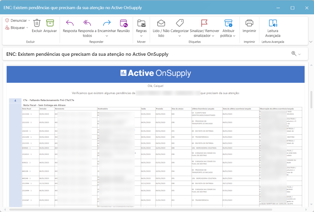 ENC: Existem pendências que precisam da sua atenção no Active OnSupply
C) Denunciar
Bloquear
Excluir Arquivar
Excl uir
Resposta Responda a Encaminhar Reunião
todos
Responder
Regras
Mover
Lido / Não Categorizar Sinalizar/ Remover Atribuir
lido
sinalizador v
política v
Etiquetas
Imprimir
Imprimir
Leitura
Avançada
Leitura Avançada
ENC: Existem pendências que precisam da sua atenção no Active OnSupply
"Active OnSupply
Olá, Caique!
que precisam da sua atenção:
4
Verificamos que existem algumas pendências da
CTe - Faltando pré-CTe/CTe
Nota -
uxma