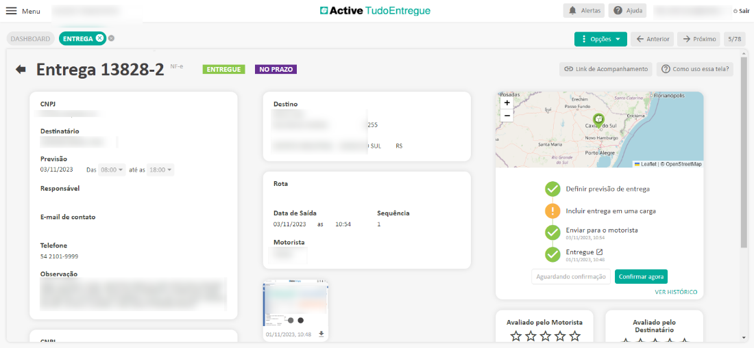 Menu 
DASHBOARD 
Entrega 
CNPJ 
Destinatário 
13828-2 
NF-e 
ENTREGUE 
Active TudoEntregue 
255 
I SUL 
Sequência 
10:54 
Alertas Ajuda 
Opções 
Anterior 
próximo 
O Sair 
5/78 
NO PRAZO 
Destino 
Rota 
Data de Saída 
03/11/2023 
Motorista 
01/11/2023, 10:48 
GD Link de Acompanhamento Como uso essa tela? 
"Posada s 
E r*him 
POSSO 
Flárianópolis 
santa 
do sul 
Santa Maria 
Porto AI egre 
Previsão 
03/11/2023 
ciúma 
Leaflet OpenStreeWap 
Das 
08:00 
até as 
18:00 
Responsável 
E-mail de contato 
Telefone 
54 2101-9999 
Observação 
Definir previsõo de entrega 
Incluir entrega em uma carga 
Enviar para o motorista 
03/11/2023, 10-S4 
Entregue 
01/11/2023, 10:48 
Aguardando confirmação 
Avaliado pelo Motorista 
Confirmar agora 
VER HISTORICO 
Avaliado pelo 
Destinatário 