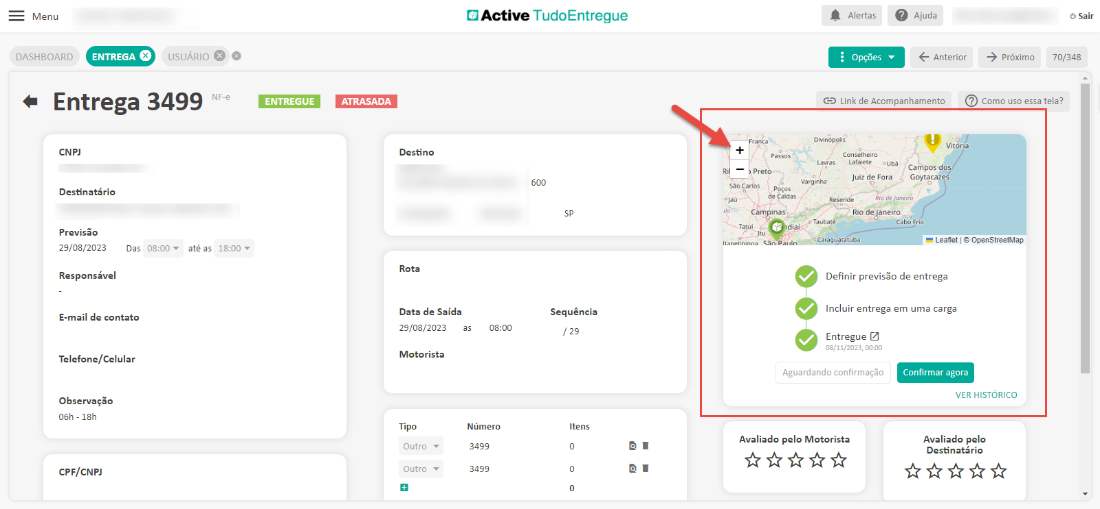 Menu 
DASHBOARD 
Entrega 
CNPJ 
Destinatário 
Active TudoEntregue 
Alertas 
Opções 
Ajuda 
Anterior 
Sair 
70/348 
USUÁRIO O e 
3499 
NF-e 
próximo 
ENTREGUE 
ATRASADA 
Destino 
Rota 
Data de Saída 
29/08/2023 
Motorista 
Tipo 
Outro 
Outro 
GD Link de Acompanhamento 
Divin¿po'is 
Como uso essa tela? 
Vitória 
Lavras Lafaiete o Ubá 
Campos dos 
Preto• 
Juiz de Fora Goytacazes 
São Canos 
( POS OS 
CamóinaspJ 
Previsão 
29/08/2023 
Das 
08:00 
até as 
18:00 
Responsável 
E-mail de contato 
Telefone/Celular 
Observação 
06h - 18h 
CPF/CNPJ 
Rio de Janeiro 
-arag tatuba 
Definir previsõo de entrega 
Incluir entrega em uma carga 
08:00 
Número 
3499 
3499 
Sequência 
/ 29 
Itens 
Entregue 
08/11/2023, xl,oo 
Aguardando confirmação 
Avaliado pelo Motorista 
Confirmar agora 
VER HISTORICO 
Avaliado pelo 
Destinatário 