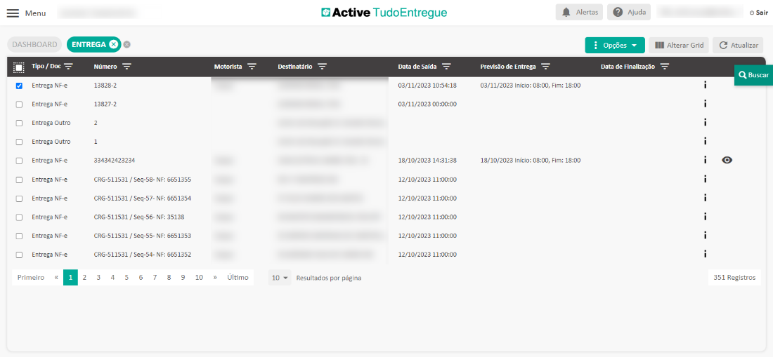 Menu 
DASHBOARD 
ENTREGA e 
Motorista 
Último 
Active TudoEntregue 
Data de Saída 
03/11/2023 
03/11/2023 
18/10/2023 
12/10/2023 
12/10/2023 
12/10/2023 
12/10/2023 
12/10/2023 
Previsão de Entrega 
03/11/2023 Início: 08:00, 
18/10/2023 Início: 08:00, 
Alertas 
18:00 
18:00 
Ajuda 
Alterar Grid 
Destinatário 
Opções 
Data de Finalização 
Tipo / F 
Entrega NF-e 
Entrega NF-e 
Entrega Outro 
Entrega Outro 
Entrega NF-e 
Entrega NF-e 
Entrega NF-e 
Entrega NF-e 
Entrega NF-e 
Entrega NF-e 
Primeiro 
Número 
13828-2 
13827-2 
334342423234 
CRG-511531 / seq-58- NF: 
CRG-511531 / seq-57- NF: 
CRG-511531 / seq-56- NF: 
CRG-511531 / seq-55- NF: 
CRG-511531 / seq-54- NF: 
Fim: 
Fim: 
6651355 
6651354 
35138 
6651353 
6651352 
2 
3 
4 
5 
6 
7 
10 
Resultados por página 
Sair 
C Atualizar 
Q Buscar 
351 Registros 