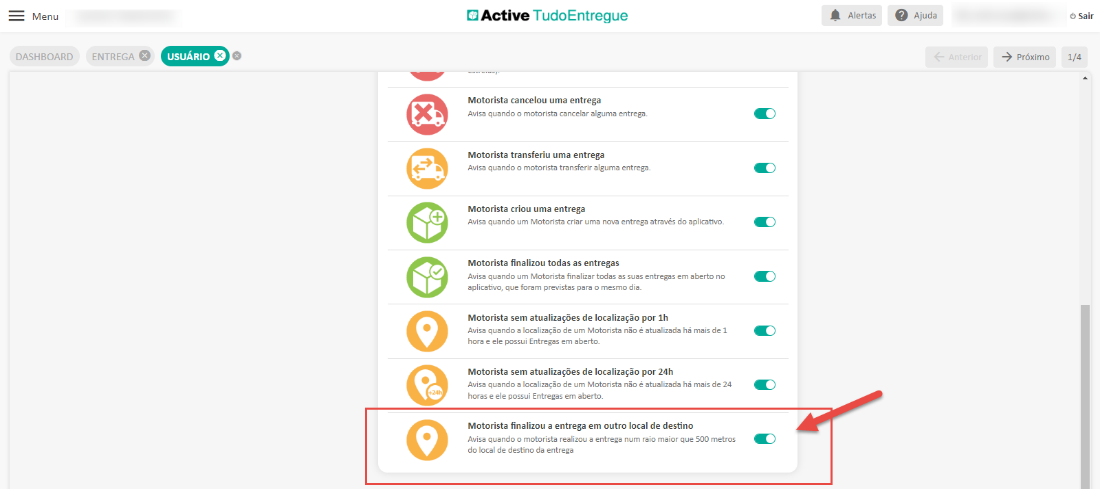 Menu 
DASHBOARD 
usuÁR10 0 
x. 
Active TudoEntregue 
Motorista cancelou uma entrega 
Avisa quando o motorista cancelar alguma entrega. 
Motorista transferiu uma entrega 
Avisa quando o motorista transferir alguma entrega. 
Motorista criou uma entrega 
Avisa quando um Motorista criar uma ncnz entrega através do aplicatfi.o_ 
Motorista finalizou todas as entregas 
Avisa quando um Motorista finalizar todas as suas entregas em aberto no 
aplicativo, que foram previstas para o mesmo dia. 
Motorista sem atualizações de localização por 1h 
Avisa quando a localização de um Motorista não é atualizada há mais de I 
hora e ele possui Entregas em aberto. 
Motorista sem atualizações de localização por 24h 
Avisa quando a localização de um Motorista não é atualizada há mais de 24 
horas e ele possui Entregas em aberto. 
Motorista finalizou a entrega em outro local de destino 
Avisa quando o motorista realizou a entrega num raio maior que 500 metros 
do local de destino da entrega 
Alertas 
O Ajuda 
O Sair 
próximo 