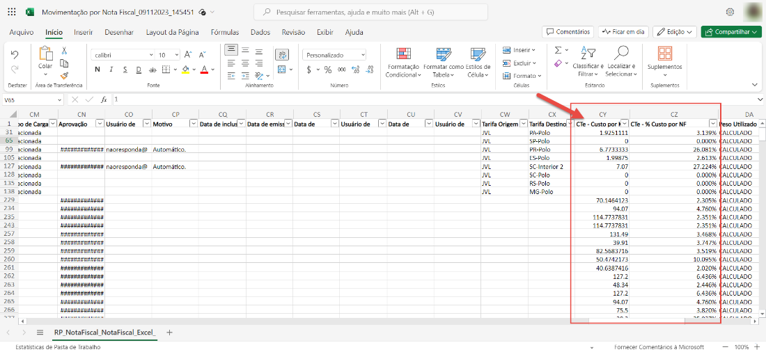 Movimentação por Nota Fiscal 09112023 145451
Arquivo
9
Desfazer
V65
Dados
Pesquisar ferramentas, ajuda e muito mais (Alt + G)
Revisão Exibir Ajuda
Início Inserir Desenhar
calibri
Layout da Página
Fórmulas
10
Comentários
Ficar em dia
Compartilhar v
ab
Colar
Área de Transferência
s
Personalizado
$ v % 000
Número
Formatação
Condicional v
Data de
Formatar como Estilos de
Tabela
Célula
Estilas
Inserir
Excluir v
Formato v
Células
Classificare Localizar e
Filtrar v Selecionarv
Edita ndo
CN
Aprovação
fi 1
co
Usuário de
Alinhamento
CR
Data de emi
Edição v
Suplementos
Suplementos
cz
Data de incl
Data de
CT
Usuário de
cv
Usuário de
1
de Carga
31 icionada
65 icionada
99 icionada
105icionada
127 içlpnada
128 icionada
135 icionada
138 cionada
229
234
235
243
257
258
259
260
261
262
263
264
265
266
naores
naores
onda
onda
Motivo
Automático.
Automático.
cw
Tarifa Origem
JVL
JVL
JVL
JVL
JVL
JVL
JVL
JVL
cx
Tarifa Destin
pA-Polo
sp_polo
pR-polo
ES-polo
SC-lnterior 2
sc-polo
RS-Polo
MG-Polo
CY
CTe - Custo por CTe - % Custo_ppr NF
6.7733333
1.99875
7.07
70.1464123
94.07
114.7737831
114.7737831
131.49
39.91
82.5683716
50.4742173
40.6387416
127.2
48.34
127.2
94.07
75.5
3.139%
0.000%
26.081%
2.613%
27.224%
0.000%
0.000%
0.000%
2.305%
4.760%
2.351%
2.351%
3.468%
3.747%
3.519%
10.095%
2.020%
6.436%
2.446%
6.436%
4.760%
3.820%
RP NotaFiscal NotaFiscal
Estatísticas de Pasta de Trabalho
Excel
Fornecer Comentários à Microsoft
DA
so Utlizado
LCULADO
LCULADO
LCULADO
LCULADO
LCULADO
LCULADO
LCULADO
LCULADO
LCULADO
LCULADO
LCULADO
LCULADO
LCULADO
LCULADO
LCULADO
LCULADO
LCULADO
LCULADO
LCULADO
LCULADO
LCULADO
LCULADO
100%