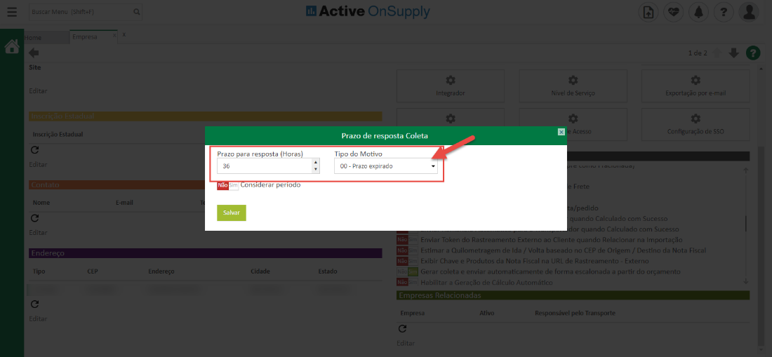 Site
Inscrição Estadual
Nonu
Tipc
Prazo
ara res osta
Active OnSuppIy
ntegradc
Prazo de resposta Coleta
Ti o do Motivo
00 - Prazo expirado
dível de Servir
cess
/pedidL
Exportação por e-m
de SSO
Horas
CEP
Endereço
nsl erar peno o
Salvar
jidad«
Estado
r quando Calculado com Sucesst_
• ir Enviar Token do Rastreamento Externo ao Cliente quando Relacionar na Importaçzo
• ir Estima. a Quilometragem de Ida 'alta baseada no CEP de Origer,. Destino da Nota Fisca
Ir Exibir Chave e Produtos da Nota Fiscal na URL de Rastreament - Exterr
Gerar coleta e enviar automaticamente de forma escalonada a partir do orçament
mira Habilitar a Geraçõo de Cálculo Automéfcu
Empres;
Responsável pelo Transporte