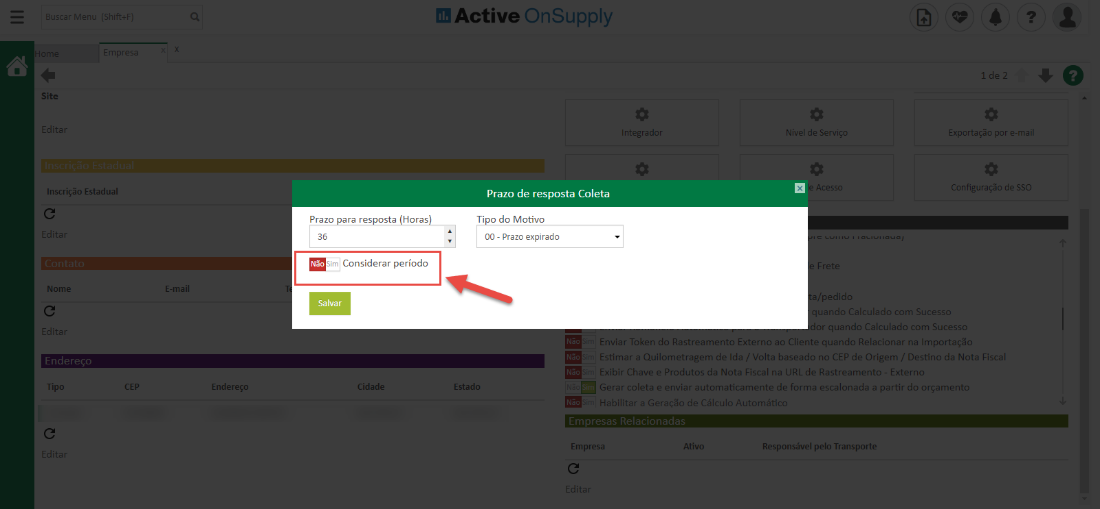 Site
Inscrição Estadual
Nonu
Tipc
Prazo
ara res
sta Horas
Active OnSuppIy
ntegradc
Prazo de resposta Coleta
Ti o do Motivo
00 - Prazo expirado
dível de Servir
cess
/pedidL
Exportação por e-m
de SSO
CEP
Endereço
Considerar período
Salvar
jidad«
Estado
r quando Calculado com Sucesst_
• ir Enviar Token do Rastreamento Externo ao Cliente quando Relacionar na Importaçzo
• ir Estima. a Quilometragem de Ida 'alta baseada no CEP de Origer,. Destino da Nota Fisca
Ir Exibir Chave e Produtos da Nota Fiscal na URL de Rastreament - Exterr
Gerar coleta e enviar automaticamente de forma escalonada a partir do orçament
mira Habilitar a Geraçõo de Cálculo Automéfcu
Empres;
Responsável pelo Transporte