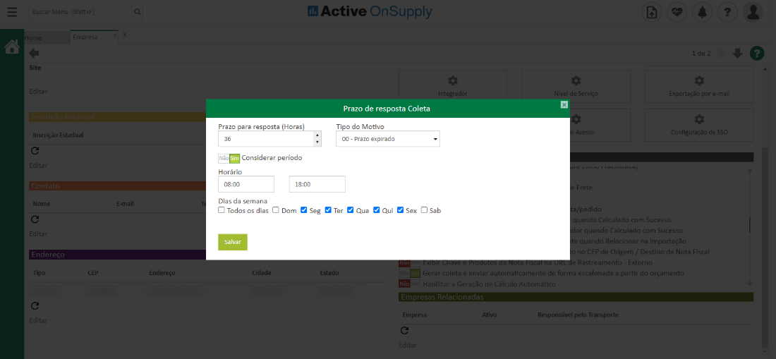 Site
Inscrição Estadual
Nonu
Tipc
Prazo ara res
sta Horas
Active OnSuppIy
Integrador
Prazo de resposta Coleta
Ti o do Motivo
00 - Prazo expirado
Exportação por e-m
de SSO
COnsiderar período
Horário
Dias da semana
Cl Todos os dias Cl Dom a Seg Ter a Qua Qui a Sex Cl Sab
cess
/pedidL
CEP
Endereço
Salvar
jidad«
Estado
r quando Calculado com Sucesst_
quando Relacionar na Importaçzo
no CEP de Origer,. Destino da Nota Fisca
Rastreament - Exterr
Gerar coleta e enviar automaticamente de forma escalonada a partir do orçament
mira Habilitar a Geraçõo de Cálculo Automéfcu
Empres;
Responsável pelo Transporte