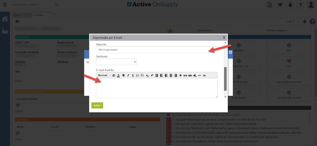 Active OnSuppIy
CNPJ / CPF
Inscrição Estadual
Apelido
Site
Inscrição Estadual
Nomi
Razão Social
Nome Fantasia
Telefone
*mail
portação r •
Assunto
Fatura aprovada!
Variáveis
s
E-mail Padrõo
Normal
Salvar
Telefom
1
Histórico Regras
Exportação por e-m
de SSC
Agrupar Nota Fiscal de Venda e Complementos n Cálculo do Pré-a
aprovar orçamento, gerar e enviar coleta automaticament-
calcular Romaneio com Redespacho, gerar o Romaneio para o Redespacho automaticamente
, importar C Te De Devolução,caso a NP exista e.a uma coleta reversa atualiza a data da coletad(
importar NB Romaneio, Valida se Transportador ú c mesmo do Romanei
Importar Ocorrência validar baixa de Ocorrências Anteriore